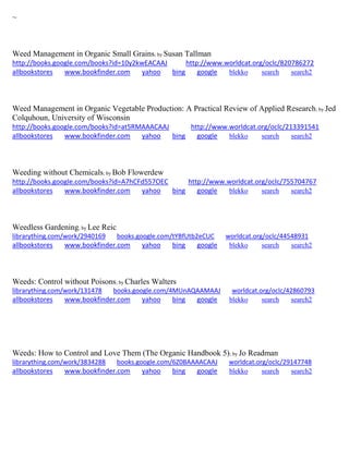 ~
Weed Management in Organic Small Grains; by Susan Tallman
http://books.google.com/books?id=10y2kwEACAAJ http://www.worldcat.org/oclc/820786272
allbookstores www.bookfinder.com yahoo bing google blekko search search2
Weed Management in Organic Vegetable Production: A Practical Review of Applied Research; by Jed
Colquhoun, University of Wisconsin
http://books.google.com/books?id=at5RMAAACAAJ http://www.worldcat.org/oclc/213391541
allbookstores www.bookfinder.com yahoo bing google blekko search search2
Weeding without Chemicals; by Bob Flowerdew
http://books.google.com/books?id=A7hCFd557OEC http://www.worldcat.org/oclc/755704767
allbookstores www.bookfinder.com yahoo bing google blekko search search2
Weedless Gardening; by Lee Reic
librarything.com/work/2940169 books.google.com/tYBfUtb2eCUC worldcat.org/oclc/44548931
allbookstores www.bookfinder.com yahoo bing google blekko search search2
Weeds: Control without Poisons; by Charles Walters
librarything.com/work/131478 books.google.com/4MUnAQAAMAAJ worldcat.org/oclc/42860793
allbookstores www.bookfinder.com yahoo bing google blekko search search2
Weeds: How to Control and Love Them (The Organic Handbook 5); by Jo Readman
librarything.com/work/3834288 books.google.com/6Z0BAAAACAAJ worldcat.org/oclc/29147748
allbookstores www.bookfinder.com yahoo bing google blekko search search2
 