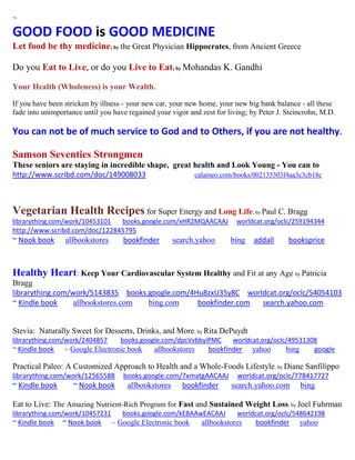 ~
GOOD FOOD is GOOD MEDICINE
Let food be thy medicine; by the Great Physician Hippocrates, from Ancient Greece
Do you Eat to Live, or do you Live to Eat; by Mohandas K. Gandhi
Your Health (Wholeness) is your Wealth.
If you have been stricken by illness - your new car, your new home, your new big bank balance - all these
fade into unimportance until you have regained your vigor and zest for living; by Peter J. Steincrohn, M.D.
You can not be of much service to God and to Others, if you are not healthy.
Samson Seventies Strongmen
These seniors are staying in incredible shape, great health and Look Young - You can to
http://www.scribd.com/doc/149008033 calameo.com/books/002135303f4aa3c3cb18c
Vegetarian Health Recipes for Super Energy and Long Life; by Paul C. Bragg
librarything.com/work/10453101 books.google.com/xHR2MQAACAAJ worldcat.org/oclc/259194344
http://www.scribd.com/doc/122845795
~ Nook book allbookstores bookfinder search.yahoo bing addall booksprice
Healthy Heart: Keep Your Cardiovascular System Healthy and Fit at any Age by Patricia
Bragg
librarything.com/work/5143835 books.google.com/4Hu8zxU35y8C worldcat.org/oclc/54054103
~ Kindle book allbookstores.com bing.com bookfinder.com search.yahoo.com
Stevia: Naturally Sweet for Desserts, Drinks, and More; by Rita DePuydt
librarything.com/work/2404857 books.google.com/dpcVvbbyiPMC worldcat.org/oclc/49531308
~ Kindle book ~ Google Electronic book allbookstores bookfinder yahoo bing google
Practical Paleo: A Customized Approach to Health and a Whole-Foods Lifestyle; by Diane Sanfilippo
librarything.com/work/12565588 books.google.com/7xmatgAACAAJ worldcat.org/oclc/778417727
~ Kindle book ~ Nook book allbookstores bookfinder search.yahoo.com bing
Eat to Live: The Amazing Nutrient-Rich Program for Fast and Sustained Weight Loss; by Joel Fuhrman
librarything.com/work/10457231 books.google.com/kEBAAwEACAAJ worldcat.org/oclc/548642198
~ Kindle book ~ Nook book ~ Google Electronic book allbookstores bookfinder yahoo
 