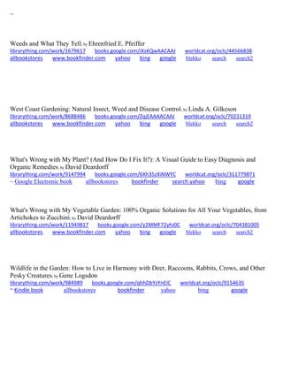 ~
Weeds and What They Tell; by Ehrenfried E. Pfeiffer
librarything.com/work/1679617 books.google.com/iXsKQwAACAAJ worldcat.org/oclc/44566838
allbookstores www.bookfinder.com yahoo bing google blekko search search2
West Coast Gardening: Natural Insect, Weed and Disease Control; by Linda A. Gilkeson
librarything.com/work/8688486 books.google.com/ZqjEAAAACAAJ worldcat.org/oclc/70231319
allbookstores www.bookfinder.com yahoo bing google blekko search search2
What's Wrong with My Plant? (And How Do I Fix It?): A Visual Guide to Easy Diagnosis and
Organic Remedies; by David Deardorff
librarything.com/work/9147994 books.google.com/6Xh35zXiNWYC worldcat.org/oclc/311779871
~ Google Electronic book allbookstores bookfinder search.yahoo bing google
What's Wrong with My Vegetable Garden: 100% Organic Solutions for All Your Vegetables, from
Artichokes to Zucchini; by David Deardorff
librarything.com/work/11949817 books.google.com/y2MMF72yhJ0C worldcat.org/oclc/704381005
allbookstores www.bookfinder.com yahoo bing google blekko search search2
Wildlife in the Garden: How to Live in Harmony with Deer, Raccoons, Rabbits, Crows, and Other
Pesky Creatures; by Gene Logsdon
librarything.com/work/984989 books.google.com/qhhDbYzYnEIC worldcat.org/oclc/9154635
~ Kindle book allbookstores bookfinder yahoo bing google
 