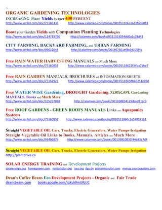 ~
ORGANIC GARDENING TECHNOLOGIES
INCREASING Plant Yields by over 400 PERCENT
http://www.scribd.com/doc/75160339 http://www.calameo.com/books/0010511867e619fa5b018
Boost your Garden Yields with Companion Planting Technologies
http://www.scribd.com/doc/124719796 http://calameo.com/books/0021353034dd0a1c03d43
CITY FARMING, BACKYARD FARMING, and URBAN FARMING
http://www.scribd.com/doc/96622044 http://calameo.com/books/001467601ef8c64105f4c
Free RAIN WATER HARVESTING MANUALS and Much More
http://www.scribd.com/doc/75160853 http://www.calameo.com/books/00105118622f34ba7dbe7
Free RAIN GARDEN MANUALS, BROCHURES and INFORMATION SHEETS
http://www.scribd.com/doc/75162927 http://www.calameo.com/books/00105118638b46251e05d
Free WATER WISE Gardening, DROUGHT Gardening, XERISCAPE Gardening
MANUALS, Books and Much More
http://www.scribd.com/doc/105267038 http://calameo.com/books/001698854129dced31cc9
Free ROOF GARDENS - GREEN ROOFS MANUALS Links and Aquaponics
Systems
http://www.scribd.com/doc/75160952 http://www.calameo.com/books/0010511860c2e578571b1
Straight VEGETABLE OIL Cars, Trucks, Electric Generators, Water Pumps-Irrigation
Straight Vegetable Oil Links to Books, Manuals, Articles and Much More
http://www.scribd.com/doc/93406879 http://www.calameo.com/books/00139810833f44e83a7d4
Straight VEGETABLE OIL Cars, Trucks, Electric Generators, Water Pumps-Irrigation
http://plantdrive.ca
SOLAR ENERGY TRAINING and Development Projects
solarenergy.org homepower.com norcalsolar.org ises.org dgs.de protermosolar.com energy.sourceguides.com
Dean's Coffee Beans Eco Development Projects - Organic and Fair Trade
deansbeans.com books.google.com/IqXuk9mURjUC
 