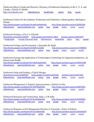 ~
Earthworm Buyer's Guide and Directory: Directory of Earthworm Hatcheries in the U. S. A. and
Canada; by Patrick H. Shields
http://wormbooks.com allbookstores bookfinder yahoo bing google
Earthworm Culture for the Gardener: Poultryman and Fisherman; by Elpam gardens, Burlington,
Ontario
http://books.google.com/books?id=qWCwHAAACAAJ http://www.worldcat.org/oclc/62965506
allbookstores www.bookfinder.com yahoo bing google blekko search search2
Earthworm Ecology; by Clive A. Edwards
librarything.com/work/1226709 books.google.com/7mHvxY-1BKsC worldcat.org/oclc/38243637
~ Kindle book ~ Google Electronic book allbookstores bookfinder yahoo bing google
Earthworm Ecology and Environment; by Satyendra M. Singh
http://books.google.com/books?id=8tZfsCu2eQkC http://www.worldcat.org/oclc/317588499
allbookstores www.bookfinder.com yahoo bing google blekko search search2
Earthworm Ecology and Application of Vermicompost Technology for Sugarcane production; by K
Sreenivasulu Reddy
http://books.google.com/books?id=nWHoZwEACAAJ http://www.worldcat.org/oclc/703917448
allbookstores www.bookfinder.com yahoo bing google blekko search search2
Earthworm Feeds and Feeding; by Charlie Morgan
librarything.com/work/4849362 books.google.com/yOc7uwAACAAJ worldcat.org/oclc/6473662
allbookstores www.bookfinder.com yahoo bing google blekko search search2
Earthworm Management in Tropical Agroecosystems; by Patrick Lavelle
http://books.google.com/books?id=VX5FAQAAIAAJ http://www.worldcat.org/oclc/40675052
allbookstores www.bookfinder.com yahoo bing google blekko search search2
Earthworm Resources and Vermiculture, India; by J M Julka
http://books.google.com/books?id=9u1JAAAAYAAJ http://www.worldcat.org/oclc/41650058
allbookstores www.bookfinder.com yahoo bing google blekko search search2
Earthworm Response to Soil Management Practices in Vineyards; by Katie A Webster
http://books.google.com/books?id=9-zoSAAACAAJ http://www.worldcat.org/oclc/503244349
allbookstores www.bookfinder.com yahoo bing google blekko search search2
 