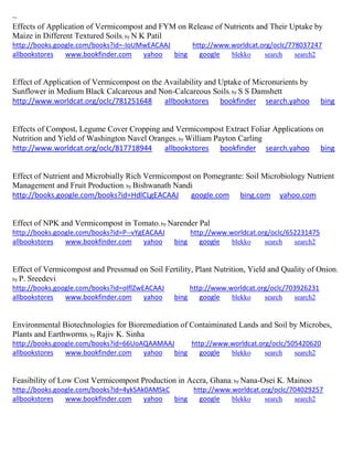 ~
Effects of Application of Vermicompost and FYM on Release of Nutrients and Their Uptake by
Maize in Different Textured Soils; by N K Patil
http://books.google.com/books?id=-IoUMwEACAAJ http://www.worldcat.org/oclc/778037247
allbookstores www.bookfinder.com yahoo bing google blekko search search2
Effect of Application of Vermicompost on the Availability and Uptake of Micronurients by
Sunflower in Medium Black Calcareous and Non-Calcareous Soils; by S S Damshett
http://www.worldcat.org/oclc/781251648 allbookstores bookfinder search.yahoo bing
Effects of Compost, Legume Cover Cropping and Vermicompost Extract Foliar Applications on
Nutrition and Yield of Washington Navel Oranges; by William Payton Carling
http://www.worldcat.org/oclc/817718944 allbookstores bookfinder search.yahoo bing
Effect of Nutrient and Microbially Rich Vermicompost on Pomegrante: Soil Microbiology Nutrient
Management and Fruit Production; by Bishwanath Nandi
http://books.google.com/books?id=HdlCLgEACAAJ google.com bing.com yahoo.com
Effect of NPK and Vermicompost in Tomato; by Narender Pal
http://books.google.com/books?id=P--vYgEACAAJ http://www.worldcat.org/oclc/652231475
allbookstores www.bookfinder.com yahoo bing google blekko search search2
Effect of Vermicompost and Pressmud on Soil Fertility, Plant Nutrition, Yield and Quality of Onion;
by P. Sreedevi
http://books.google.com/books?id=olflZwEACAAJ http://www.worldcat.org/oclc/703926231
allbookstores www.bookfinder.com yahoo bing google blekko search search2
Environmental Biotechnologies for Bioremediation of Contaiminated Lands and Soil by Microbes,
Plants and Earthworms; by Rajiv K. Sinha
http://books.google.com/books?id=66UoAQAAMAAJ http://www.worldcat.org/oclc/505420620
allbookstores www.bookfinder.com yahoo bing google blekko search search2
Feasibility of Low Cost Vermicompost Production in Accra, Ghana; by Nana-Osei K. Mainoo
http://books.google.com/books?id=4ykSAk0AMSkC http://www.worldcat.org/oclc/704029257
allbookstores www.bookfinder.com yahoo bing google blekko search search2
 