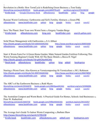 ~
Revolution in a Bottle: How TerraCycle is Redefining Green Business; by Tom Szaky
librarything.com/work/8039516 books.google.com/aMItfTftcqYC worldcat.org/oclc/276138230
~ Kindle book ~ Google Electronic book allbookstores bookfinder yahoo bing google
Russian Worm Conference: Earthworms and Soil's Fertility Abstracts; by Green-PIK
allbookstores www.bookfinder.com yahoo bing google blekko search search2
Save The Planet: Start Your own Worm Farm; by Gregory Vanden Berge
~ Kindle book allbookstores.com bing.com bookfinder.com search.yahoo.com
Solid Waste Management with Earthworms; by S A Abbasi
http://books.google.com/books?id=UdOiAAAACAAJ http://www.worldcat.org/oclc/60691668
allbookstores www.bookfinder.com yahoo bing google blekko search search2
Start A Worm Farm For A Green Home Garden: Make Natural Garden Fertilizer Following This
Worm Farming Beginner's Guide With All The Basic Details; by Becca D. Nigel
http://books.google.com/books?id=gAhCXwAACAAJ
~ Nook book allbookstores bookfinder yahoo bing addall booksprice
Starting a Worm Farm: Also Known as Vermicomposting Or Vermiculture; by M L Robinson
http://books.google.com/books?id=30X7HAAACAAJ http://www.worldcat.org/oclc/46674850
allbookstores www.bookfinder.com yahoo bing google blekko search search2
The ABC's of the Earthworm Business; by Ruth Myers
librarything.com/work/10164470 books.google.com/dMiQpwAACAAJ worldcat.org/oclc/10306006
allbookstores www.bookfinder.com yahoo bing google blekko search search2
The Australian Compost and Worm Book: A Practical Guide For Homes, Schools And Businesses; by
Peter W. Rutherford
librarything.com/work/1665718 books.google.com/VRBxHAAACAAJ worldcat.org/oclc/39131057
allbookstores www.bookfinder.com yahoo bing google blekko search search2
The Average Joe's Guide To Indoor Worm Composting; by Barbara Shaw
http://www.librarything.com/work/12785238
~ Kindle book bookfinder.com allbookstores.com addall.com booksprice.com
 