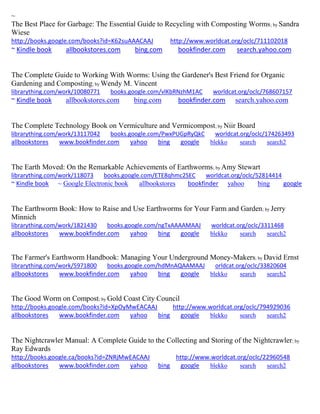 ~
The Best Place for Garbage: The Essential Guide to Recycling with Composting Worms; by Sandra
Wiese
http://books.google.com/books?id=K62suAAACAAJ http://www.worldcat.org/oclc/711102018
~ Kindle book allbookstores.com bing.com bookfinder.com search.yahoo.com
The Complete Guide to Working With Worms: Using the Gardener's Best Friend for Organic
Gardening and Composting; by Wendy M. Vincent
librarything.com/work/10080771 books.google.com/vlKbRNzhM1AC worldcat.org/oclc/768607157
~ Kindle book allbookstores.com bing.com bookfinder.com search.yahoo.com
The Complete Technology Book on Vermiculture and Vermicompost; by Niir Board
librarything.com/work/13117042 books.google.com/PwxPUGpRyQkC worldcat.org/oclc/174263493
allbookstores www.bookfinder.com yahoo bing google blekko search search2
The Earth Moved: On the Remarkable Achievements of Earthworms; by Amy Stewart
librarything.com/work/118073 books.google.com/ETE8qhmc2SEC worldcat.org/oclc/52814414
~ Kindle book ~ Google Electronic book allbookstores bookfinder yahoo bing google
The Earthworm Book: How to Raise and Use Earthworms for Your Farm and Garden; by Jerry
Minnich
librarything.com/work/1821430 books.google.com/ngTxAAAAMAAJ worldcat.org/oclc/3311468
allbookstores www.bookfinder.com yahoo bing google blekko search search2
The Farmer's Earthworm Handbook: Managing Your Underground Money-Makers; by David Ernst
librarything.com/work/5971800 books.google.com/hdMnAQAAMAAJ orldcat.org/oclc/33820604
allbookstores www.bookfinder.com yahoo bing google blekko search search2
The Good Worm on Compost; by Gold Coast City Council
http://books.google.com/books?id=XpOyMwEACAAJ http://www.worldcat.org/oclc/794929036
allbookstores www.bookfinder.com yahoo bing google blekko search search2
The Nightcrawler Manual: A Complete Guide to the Collecting and Storing of the Nightcrawler; by
Ray Edwards
http://books.google.ca/books?id=ZNRjMwEACAAJ http://www.worldcat.org/oclc/22960548
allbookstores www.bookfinder.com yahoo bing google blekko search search2
 