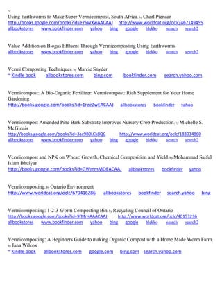 ~
Using Earthworms to Make Super Vermicompost, South Africa; by Charl Pienaar
http://books.google.com/books?id=e7SWXwAACAAJ http://www.worldcat.org/oclc/467149455
allbookstores www.bookfinder.com yahoo bing google blekko search search2
Value Addition on Biogas Effluent Through Vermicomposting Using Earthworms
allbookstores www.bookfinder.com yahoo bing google blekko search search2
Vermi Composting Techniques; by Marcie Snyder
~ Kindle book allbookstores.com bing.com bookfinder.com search.yahoo.com
Vermicompost: A Bio-Organic Fertilizer: Vermicompost: Rich Supplement for Your Home
Gardening
http://books.google.com/books?id=1reeZwEACAAJ allbookstores bookfinder yahoo
Vermicompost Amended Pine Bark Substrate Improves Nursery Crop Production; by Michelle S.
McGinnis
http://books.google.com/books?id=3ac980LCk8QC http://www.worldcat.org/oclc/183034860
allbookstores www.bookfinder.com yahoo bing google blekko search search2
Vermicompost and NPK on Wheat: Growth, Chemical Composition and Yield; by Mohammad Saiful
Islam Bhuiyan
http://books.google.com/books?id=GWmmMQEACAAJ allbookstores bookfinder yahoo
Vermicomposting; by Ontario Environment
http://www.worldcat.org/oclc/670416286 allbookstores bookfinder search.yahoo bing
Vermicomposting: 1-2-3 Worm Composting Bin; by Recycling Council of Ontario
http://books.google.com/books?id=9fMrHAAACAAJ http://www.worldcat.org/oclc/40153236
allbookstores www.bookfinder.com yahoo bing google blekko search search2
Vermicomposting: A Beginners Guide to making Organic Compost with a Home Made Worm Farm;
by Jana Wilcox
~ Kindle book allbookstores.com google.com bing.com search.yahoo.com
 