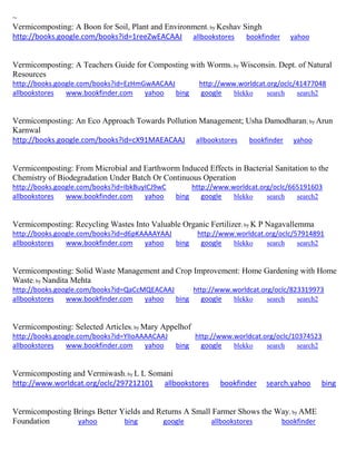 ~
Vermicomposting: A Boon for Soil, Plant and Environment; by Keshav Singh
http://books.google.com/books?id=1reeZwEACAAJ allbookstores bookfinder yahoo
Vermicomposting: A Teachers Guide for Composting with Worms; by Wisconsin. Dept. of Natural
Resources
http://books.google.com/books?id=EzHmGwAACAAJ http://www.worldcat.org/oclc/41477048
allbookstores www.bookfinder.com yahoo bing google blekko search search2
Vermicomposting: An Eco Approach Towards Pollution Management; Usha Damodharan; by Arun
Karnwal
http://books.google.com/books?id=cX91MAEACAAJ allbookstores bookfinder yahoo
Vermicomposting: From Microbial and Earthworm Induced Effects in Bacterial Sanitation to the
Chemistry of Biodegradation Under Batch Or Continuous Operation
http://books.google.com/books?id=IbkBuyICJ9wC http://www.worldcat.org/oclc/665191603
allbookstores www.bookfinder.com yahoo bing google blekko search search2
Vermicomposting: Recycling Wastes Into Valuable Organic Fertilizer; by K P Nagavallemma
http://books.google.com/books?id=d6pKAAAAYAAJ http://www.worldcat.org/oclc/57914891
allbookstores www.bookfinder.com yahoo bing google blekko search search2
Vermicomposting: Solid Waste Management and Crop Improvement: Home Gardening with Home
Waste; by Nandita Mehta
http://books.google.com/books?id=QaCcMQEACAAJ http://www.worldcat.org/oclc/823319973
allbookstores www.bookfinder.com yahoo bing google blekko search search2
Vermicomposting: Selected Articles; by Mary Appelhof
http://books.google.com/books?id=YlIoAAAACAAJ http://www.worldcat.org/oclc/10374523
allbookstores www.bookfinder.com yahoo bing google blekko search search2
Vermicomposting and Vermiwash; by L L Somani
http://www.worldcat.org/oclc/297212101 allbookstores bookfinder search.yahoo bing
Vermicomposting Brings Better Yields and Returns A Small Farmer Shows the Way; by AME
Foundation yahoo bing google allbookstores bookfinder
 