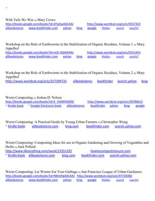 ~
With Tails We Win; by Mary Crowe
http://books.google.com/books?id=dTqltwAACAAJ http://www.worldcat.org/oclc/4557323
allbookstores www.bookfinder.com yahoo bing google blekko search search2
Workshop on the Role of Earthworms in the Stabilization of Organic Residues, Volume 1; by Mary
Appelhof
http://books.google.com/books?id=xUE-AQAAIAAJ http://www.worldcat.org/oclc/9151455
allbookstores www.bookfinder.com yahoo bing google blekko search search2
Workshop on the Role of Earthworms in the Stabilization of Organic Residues, Volume 2; by Mary
Appelhof
http://www.worldcat.org/oclc/257394731 allbookstores bookfinder search.yahoo bing
Worm Composting; by Joshua D. Nelson
http://books.google.com/books?id=E_fsOMYk0Z0C http://www.worldcat.org/oclc/39786612
~ Kindle book ~ Google Electronic book allbookstores bookfinder yahoo bing google
Worm Composting: A Practical Guide by Young Urban Farmers; by Christopher Wong
~ Kindle book allbookstores.com bing.com bookfinder.com search.yahoo.com
Worm Composting: Composting Ideas for use in Organic Gardening and Growing of Vegetables and
Herbs; by Jack Pollard
http://www.librarything.com/work/13551292 howtocompostmanure.com
~ Kindle book allbookstores.com bing.com bookfinder.com search.yahoo.com
Worm Composting: Let Worms Eat Your Garbage; by San Francisco League of Urban Gardeners
http://books.google.com/books?id=NbHzPgAACAAJ http://www.worldcat.org/oclc/47728382
allbookstores www.bookfinder.com yahoo bing google blekko search search2
 