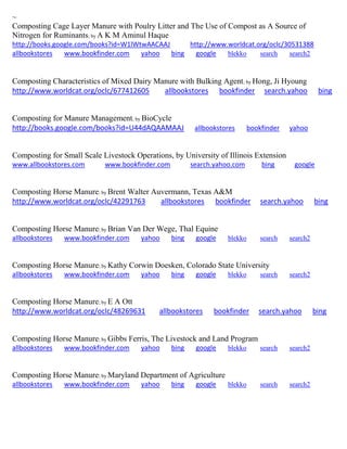 ~
Composting Cage Layer Manure with Poulry Litter and The Use of Compost as A Source of
Nitrogen for Ruminants; by A K M Aminul Haque
http://books.google.com/books?id=W1lWtwAACAAJ http://www.worldcat.org/oclc/30531388
allbookstores www.bookfinder.com yahoo bing google blekko search search2
Composting Characteristics of Mixed Dairy Manure with Bulking Agent; by Hong, Ji Hyoung
http://www.worldcat.org/oclc/677412605 allbookstores bookfinder search.yahoo bing
Composting for Manure Management; by BioCycle
http://books.google.com/books?id=U44dAQAAMAAJ allbookstores bookfinder yahoo
Composting for Small Scale Livestock Operations, by University of Illinois Extension
www.allbookstores.com www.bookfinder.com search.yahoo.com bing google
Composting Horse Manure; by Brent Walter Auvermann, Texas A&M
http://www.worldcat.org/oclc/42291763 allbookstores bookfinder search.yahoo bing
Composting Horse Manure; by Brian Van Der Wege, Thal Equine
allbookstores www.bookfinder.com yahoo bing google blekko search search2
Composting Horse Manure; by Kathy Corwin Doesken, Colorado State University
allbookstores www.bookfinder.com yahoo bing google blekko search search2
Composting Horse Manure; by E A Ott
http://www.worldcat.org/oclc/48269631 allbookstores bookfinder search.yahoo bing
Composting Horse Manure; by Gibbs Ferris, The Livestock and Land Program
allbookstores www.bookfinder.com yahoo bing google blekko search search2
Composting Horse Manure; by Maryland Department of Agriculture
allbookstores www.bookfinder.com yahoo bing google blekko search search2
 