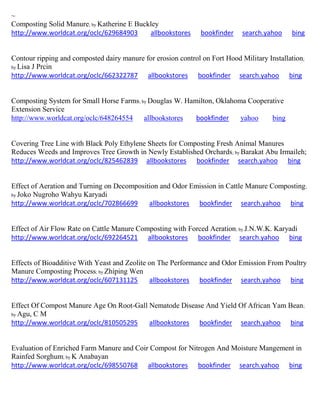 ~
Composting Solid Manure; by Katherine E Buckley
http://www.worldcat.org/oclc/629684903 allbookstores bookfinder search.yahoo bing
Contour ripping and composted dairy manure for erosion control on Fort Hood Military Installation;
by Lisa J Prcin
http://www.worldcat.org/oclc/662322787 allbookstores bookfinder search.yahoo bing
Composting System for Small Horse Farms; by Douglas W. Hamilton, Oklahoma Cooperative
Extension Service
http://www.worldcat.org/oclc/648264554 allbookstores bookfinder yahoo bing
Covering Tree Line with Black Poly Ethylene Sheets for Composting Fresh Animal Manures
Reduces Weeds and Improves Tree Growth in Newly Established Orchards; by Barakat Abu Irmaileh;
http://www.worldcat.org/oclc/825462839 allbookstores bookfinder search.yahoo bing
Effect of Aeration and Turning on Decomposition and Odor Emission in Cattle Manure Composting;
by Joko Nugroho Wahyu Karyadi
http://www.worldcat.org/oclc/702866699 allbookstores bookfinder search.yahoo bing
Effect of Air Flow Rate on Cattle Manure Composting with Forced Aeration; by J.N.W.K. Karyadi
http://www.worldcat.org/oclc/692264521 allbookstores bookfinder search.yahoo bing
Effects of Bioadditive With Yeast and Zeolite on The Performance and Odor Emission From Poultry
Manure Composting Process; by Zhiping Wen
http://www.worldcat.org/oclc/607131125 allbookstores bookfinder search.yahoo bing
Effect Of Compost Manure Age On Root-Gall Nematode Disease And Yield Of African Yam Bean;
by Agu, C M
http://www.worldcat.org/oclc/810505295 allbookstores bookfinder search.yahoo bing
Evaluation of Enriched Farm Manure and Coir Compost for Nitrogen And Moisture Mangement in
Rainfed Sorghum; by K Anabayan
http://www.worldcat.org/oclc/698550768 allbookstores bookfinder search.yahoo bing
 