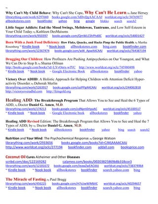 ~
Why Can't My Child Behave: Why Can't She Cope, Why Can't He Learn; by Jane Hersey
librarything.com/work/6297660 books.google.com/3dDvQgAACAAJ worldcat.org/oclc/34765077
allbookstores.com bookfinder yahoo bing google blekko search search2
Little Sugar Addicts: End the Mood Swings, Meltdowns, Tantrums, and Low Self-Esteem in
Your Child Today; by Kathleen DesMaisons
librarything.com/work/950397 books.google.com/QmWLCShPhd0C worldcat.org/oclc/54001427
Born With a Junk Food Deficiency: How Flaks, Quacks, and Hacks Pimp the Public Health; by Martha
Rosenberg ~ Kindle book ~ Nook book allbookstores.com bing.com bookfinder.com
librarything.com/work/12367474 books.google.com/wW_ApwAACAAJ worldcat.org/oclc/764387194
Drugging Our Children: How Profiteers Are Pushing Antipsychotics on Our Youngest, and What
We Can Do to Stop It; by Sharna Olfman
http://books.google.com/books?id=LYvOnrx-wfYC http://www.worldcat.org/oclc/745980498
~ Kindle book ~ Nook book ~ Google Electronic Book allbookstores bookfinder yahoo
Victory Over ADHD: A Holistic Approach for Helping Children with Attention Deficit Hyper-
activity Disorder; by Deborah Merlin
librarything.com/work/5263917 books.google.com/zylPPgAACAAJ worldcat.org/oclc/244062818
http://victoryoveradhd.com http://feingold.org
Healing ADD: The Breakthrough Program That Allows You to See and Heal the 6 Types of
ADD, by Doctor Daniel G. Amen, M.D.
librarything.com/work/174213 books.google.com/cdNpm0rtpaAC worldcat.org/oclc/45100517
~ Kindle book ~ Nook book ~ Google Electronic book allbookstores bookfinder yahoo
Healing ADD Revised Edition: The Breakthrough Program that Allows You to See and Heal the 7
Types of ADD; by by Doctor Daniel G. Amen, M.D.
~ Kindle book ~ Nook book allbookstores bookfinder yahoo bing search search2
Nutrition and Your Mind: The Psychochemical Response; by George Watson
librarything.com/work/2933656 books.google.com/books?id=CJMjAAAACAAJ
http://www.worldcat.org/oclc/277194 bookfinder.com addall.com booksprice.com
Coconut Oil Cures Alzheimer and Other Diseases
scribd.com/doc/122169282 calameo.com/books/00203825869b8b318cce3
librarything.com/work/12181672 books.google.com/IeawZwEACAAJ worldcat.org/oclc/738374964
~ Kindle book ~ Nook book allbookstores bookfinder search.yahoo.com bing
The Miracle of Fasting; by Paul Bragg
librarything.com/work/456225 books.google.com/H7sUwWlMblIC worldcat.org/oclc/40294657
~ Kindle book ~ Nook book allbookstores bookfinder search.yahoo.com bing
 