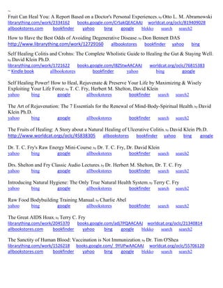 ~
Fruit Can Heal You: A Report Based on a Doctor's Personal Experiences; by Otto L. M. Abramowski
librarything.com/work/2334162 books.google.com/CrSakQEACAAJ worldcat.org/oclc/819409028
allbookstores.com bookfinder yahoo bing google blekko search search2
How to Have the Best Odds of Avoiding Degenerative Disease; by Don Bennett DAS
http://www.librarything.com/work/12729160 allbookstores bookfinder yahoo bing
Self Healing Colitis and Crohns: The Complete Wholistic Guide to Healing the Gut & Staying Well;
by David Klein Ph.D.
librarything.com/work/1721622 books.google.com/I8ZStwAACAAJ worldcat.org/oclc/76815383
~ Kindle book allbookstores bookfinder yahoo bing google
Self Healing Power! How to Heal, Rejuvenate & Preserve Your Life by Maximizing & Wisely
Exploiting Your Life Force; by T. C. Fry, Herbert M. Shelton, David Klein
yahoo bing google allbookstores bookfinder search search2
The Art of Rejuvenation: The 7 Essentials for the Renewal of Mind-Body-Spiritual Health; by David
Klein Ph.D.
yahoo bing google allbookstores bookfinder search search2
The Fruits of Healing: A Story about a Natural Healing of Ulcerative Colitis; by David Klein Ph.D.
http://www.worldcat.orgs/oclc/45838305 allbookstores bookfinder yahoo bing google
Dr. T. C. Fry's Raw Energy Mini-Course; by Dr. T. C. Fry, Dr. David Klein
yahoo bing google allbookstores bookfinder search search2
Drs. Shelton and Fry Classic Audio Lectures; by Dr. Herbert M. Shelton, Dr. T. C. Fry
yahoo bing google allbookstores bookfinder search search2
Introducing Natural Hygiene: The Only True Natural Health System; by Terry C. Fry
yahoo bing google allbookstores bookfinder search search2
Raw Food Bodybuilding Training Manual; by Charlie Abel
yahoo bing google allbookstores bookfinder search search2
The Great AIDS Hoax; by Terry C. Fry
librarything.com/work/2045370 books.google.com/adj7PQAACAAJ worldcat.org/oclc/21340814
allbookstores.com bookfinder yahoo bing google blekko search search2
The Sanctity of Human Blood: Vaccination is Not Immunization; by Dr. Tim O'Shea
librarything.com/work/1526218 books.google.com/_9YUPwAACAAJ worldcat.org/oclc/55706120
allbookstores.com bookfinder yahoo bing google blekko search search2
 