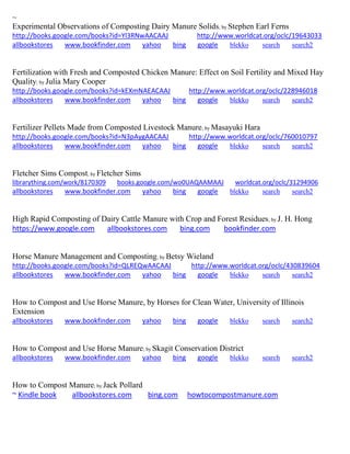 ~
Experimental Observations of Composting Dairy Manure Solids; by Stephen Earl Ferns
http://books.google.com/books?id=Yl3RNwAACAAJ http://www.worldcat.org/oclc/19643033
allbookstores www.bookfinder.com yahoo bing google blekko search search2
Fertilization with Fresh and Composted Chicken Manure: Effect on Soil Fertility and Mixed Hay
Quality; by Julia Mary Cooper
http://books.google.com/books?id=kEXmNAEACAAJ http://www.worldcat.org/oclc/228946018
allbookstores www.bookfinder.com yahoo bing google blekko search search2
Fertilizer Pellets Made from Composted Livestock Manure; by Masayuki Hara
http://books.google.com/books?id=N3pAygAACAAJ http://www.worldcat.org/oclc/760010797
allbookstores www.bookfinder.com yahoo bing google blekko search search2
Fletcher Sims Compost; by Fletcher Sims
librarything.com/work/8170309 books.google.com/wo0UAQAAMAAJ worldcat.org/oclc/31294906
allbookstores www.bookfinder.com yahoo bing google blekko search search2
High Rapid Composting of Dairy Cattle Manure with Crop and Forest Residues; by J. H. Hong
https://www.google.com allbookstores.com bing.com bookfinder.com
Horse Manure Management and Composting; by Betsy Wieland
http://books.google.com/books?id=QLREQwAACAAJ http://www.worldcat.org/oclc/430839604
allbookstores www.bookfinder.com yahoo bing google blekko search search2
How to Compost and Use Horse Manure, by Horses for Clean Water, University of Illinois
Extension
allbookstores www.bookfinder.com yahoo bing google blekko search search2
How to Compost and Use Horse Manure; by Skagit Conservation District
allbookstores www.bookfinder.com yahoo bing google blekko search search2
How to Compost Manure; by Jack Pollard
~ Kindle book allbookstores.com bing.com howtocompostmanure.com
 