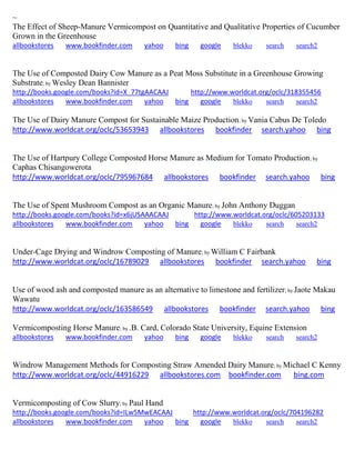 ~
The Effect of Sheep-Manure Vermicompost on Quantitative and Qualitative Properties of Cucumber
Grown in the Greenhouse
allbookstores www.bookfinder.com yahoo bing google blekko search search2
The Use of Composted Dairy Cow Manure as a Peat Moss Substitute in a Greenhouse Growing
Substrate; by Wesley Dean Bannister
http://books.google.com/books?id=X_77tgAACAAJ http://www.worldcat.org/oclc/318355456
allbookstores www.bookfinder.com yahoo bing google blekko search search2
The Use of Dairy Manure Compost for Sustainable Maize Production; by Vania Cabus De Toledo
http://www.worldcat.org/oclc/53653943 allbookstores bookfinder search.yahoo bing
The Use of Hartpury College Composted Horse Manure as Medium for Tomato Production; by
Caphas Chisangowerota
http://www.worldcat.org/oclc/795967684 allbookstores bookfinder search.yahoo bing
The Use of Spent Mushroom Compost as an Organic Manure; by John Anthony Duggan
http://books.google.com/books?id=x6jUSAAACAAJ http://www.worldcat.org/oclc/605203133
allbookstores www.bookfinder.com yahoo bing google blekko search search2
Under-Cage Drying and Windrow Composting of Manure; by William C Fairbank
http://www.worldcat.org/oclc/16789029 allbookstores bookfinder search.yahoo bing
Use of wood ash and composted manure as an alternative to limestone and fertilizer; by Jaote Makau
Wawatu
http://www.worldcat.org/oclc/163586549 allbookstores bookfinder search.yahoo bing
Vermicomposting Horse Manure; by .B. Card, Colorado State University, Equine Extension
allbookstores www.bookfinder.com yahoo bing google blekko search search2
Windrow Management Methods for Composting Straw Amended Dairy Manure; by Michael C Kenny
http://www.worldcat.org/oclc/44916229 allbookstores.com bookfinder.com bing.com
Vermicomposting of Cow Slurry; by Paul Hand
http://books.google.com/books?id=ILw5MwEACAAJ http://www.worldcat.org/oclc/704196282
allbookstores www.bookfinder.com yahoo bing google blekko search search2
 