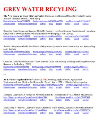 ~
GREY WATER RECYLING
The New Create an Oasis with Greywater: Choosing, Building and Using Greywater Systems -
Includes Branched Drains; by Art Ludwig
librarything.com/work/2194973 books.google.com/VQNDAQAACAAJ worldcat.org/oclc/319646247
allbookstores www.bookfinder.com yahoo bing google blekko search search2
Branched Drain Greywater Systems: Reliable, Sanitary, Low Maintenance Distribution of Household
Greywater to Downhill Plants Without Filtration Or Pumping; by Art Ludwig
librarything.com/work/2194999 books.google.com/AJkNAAAACAAJ worldcat.org/oclc/46820337
allbookstores www.bookfinder.com yahoo bing google blekko search search2
Builder's Greywater Guide: Installation of Greywater Systems in New Construction and Remodeling;
by Art Ludwig
librarything.com/work/2168145 books.google.com/PZS1QwAACAAJ worldcat.org/oclc/45833015
allbookstores www.bookfinder.com yahoo bing google blekko search search2
Create an Oasis With Greywater: Your Complete Guide to Choosing, Building and Using Greywater
Systems; by Art Ludwig (2000)
librarything.com/work/326733 books.google.com/y-kLAQAAMAAJ worldcat.org/oclc/76901413
allbookstores www.bookfinder.com yahoo bing google blekko search search2
<>
An Earth Saving Revolution (Volume 2) EM: Amazing Applications to Agricultural,
Environmental, and Medical Problems; by Dr. Teruo Higa ~ EM = Effective Microorganism
librarything.com/work/5162954 books.google.com/drOMQQAACAAJ worldcat.org/oclc/54830842
allbookstores www.bookfinder.com yahoo bing google blekko search search2
Domestic Greywater: A Review of Alternatives for Its Treatment and Uses; by Martin M Karpiscak
http://books.google.com/books?id=griKHAAACAAJ http://www.worldcat.org/oclc/71320428
allbookstores www.bookfinder.com yahoo bing google blekko search search2
Every Drop is Precious: Greywater as an Alternative Water Source, Australia; by Glenda Emmerson
http://books.google.com/books?id=_Ty3twAACAAJ http://www.worldcat.org/oclc/222251354
allbookstores www.bookfinder.com yahoo bing google blekko search search2
 