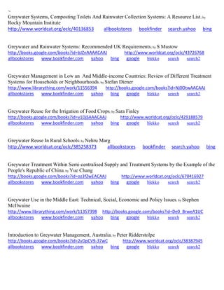 ~
Graywater Systems, Composting Toilets And Rainwater Collection Systems: A Resource List; by
Rocky Mountain Institute
http://www.worldcat.org/oclc/40136853 allbookstores bookfinder search.yahoo bing
Greywater and Rainwater Systems: Recommended UK Requirements; by S Mustow
http://books.google.com/books?id=bJZnAAAACAAJ http://www.worldcat.org/oclc/43726768
allbookstores www.bookfinder.com yahoo bing google blekko search search2
Greywater Management in Low an And Middle-income Countries: Review of Different Treatment
Systems for Households or Neighbourhoods; by Stefan Diener
http://www.librarything.com/work/11556394 http://books.google.com/books?id=Nj0OtwAACAAJ
allbookstores www.bookfinder.com yahoo bing google blekko search search2
Greywater Reuse for the Irrigation of Food Crops; by Sara Finley
http://books.google.com/books?id=v1DjSAAACAAJ http://www.worldcat.org/oclc/429188579
allbookstores www.bookfinder.com yahoo bing google blekko search search2
Greywater Reuse In Rural Schools; by Nehru Marg
http://www.worldcat.org/oclc/385258373 allbookstores bookfinder search.yahoo bing
Greywater Treatment Within Semi-centralised Supply and Treatment Systems by the Example of the
People's Republic of China; by Yue Chang
http://books.google.com/books?id=oz3fZwEACAAJ http://www.worldcat.org/oclc/670416927
allbookstores www.bookfinder.com yahoo bing google blekko search search2
Greywater Use in the Middle East: Technical, Social, Economic and Policy Issues; by Stephen
McIlwaine
http://www.librarything.com/work/11357398 http://books.google.com/books?id=De0_BrweA1UC
allbookstores www.bookfinder.com yahoo bing google blekko search search2
Introduction to Greywater Management, Australia; by Peter Ridderstolpe
http://books.google.com/books?id=2vDpCV9-37wC http://www.worldcat.org/oclc/38387945
allbookstores www.bookfinder.com yahoo bing google blekko search search2
 