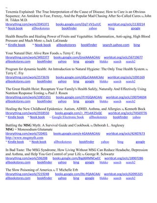 ~
Toxemia Explained: The True Interpretation of the Cause of Disease; How to Cure is an Obvious
Sequence; An Antidote to Fear, Frenzy, And the Popular Mad Chasing After So-Called Cures; by John
H. Tilden M.D.
librarything.com/work/2045371 books.google.com/l2q7-VV1uJUC worldcat.org/oclc/1130214
~ Nook book allbookstores bookfinder yahoo bing google
Health Benefits and Healing Power of Fruits and Vegetables: Inflammation, Anti-aging, High Blood
Pressure and Much More; by Jack LaGrande
~ Kindle book ~ Nook book allbookstores bookfinder search.yahoo.com bing
Your Natural Diet: Alive Raw Foods; by Terry C. Fry
librarything.com/work/3492377 books.google.com/GnxIAAAACAAJ worldcat.org/oclc/56719677
allbookstores.com bookfinder yahoo bing google blekko search search2
Program for dynamic health: An Introduction to Natural Hygiene: The Only True Health System; by
Terry C. Fry
librarything.com/work/2573676 books.google.com/dQuCAAAACAAJ worldcat.org/oclc/1095169
allbookstores.com bookfinder yahoo bing google blekko search search2
The Great Health Heist: Recapture Your Family's Health Safely, Naturally And Effectively Using
Nutriton Response Testing; by Paul J. Rosen
librarything.com/work/10855351 books.google.com/ITrYGQAACAAJ worldcat.org/oclc/190794694
allbookstores.com bookfinder yahoo bing google blekko search search2
Healing the New Childhood Epidemics: Autism, ADHD, Asthma, and Allergies; by Kenneth Bock
librarything.com/work/2918550 books.google.com/=_Pf1vkK2SsQC worldcat.org/oclc/74569776
~ Kindle book ~ Nook book ~ Google Electronic book allbookstores bookfinder yahoo
Battling the MSG Myth: A Survival Guide and Cookbook; by Deborah L. Anglesey
MSG = Monosodium Glutamate
librarything.com/work/720401 books.google.com/e-kGAAAACAAJ worldcat.org/oclc/42407673
http://www.msgmyth.com
~ Kindle book ~ Nook book allbookstores bookfinder yahoo bing google
In Bad Taste: The MSG Syndrome, How Living Without MSG Can Reduce Headache, Depression
and Asthma, and Help You Get Control of your Life; by George R. Schwartz
librarything.com/work/596208 books.google.com/Bigd6RMNCwEC worldcat.org/oclc/18907286
allbookstores.com bookfinder yahoo bing google blekko search search2
The Slow Poisoning of America; by T Michelle Erb
librarything.com/work/7219248 books.google.com/0tj-PQAACAAJ worldcat.org/oclc/62095325
allbookstores.com bookfinder yahoo bing google blekko search search2
 