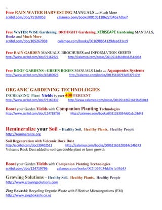 ~
Free RAIN WATER HARVESTING MANUALS and Much More
scribd.com/doc/75160853 calameo.com/books/00105118622f34ba7dbe7
Free WATER WISE Gardening, DROUGHT Gardening, XERISCAPE Gardening MANUALS,
Books and Much More
scribd.com/doc/105267038 calameo.com/books/001698854129dced31cc9
Free RAIN GARDEN MANUALS, BROCHURES and INFORMATION SHEETS
http://www.scribd.com/doc/75162927 http://calameo.com/books/00105118638b46251e05d
Free ROOF GARDENS - GREEN ROOFS MANUALS Links and Aquaponics Systems
http://www.scribd.com/doc/45480026 http://calameo.com/books/00135160793af637917ef
ORGANIC GARDENING TECHNOLOGIES
INCREASING Plant Yields by over 400 PERCENT
http://www.scribd.com/doc/75160339 http://www.calameo.com/books/0010511867e619fa5b018
Boost your Garden Yields with Companion Planting Technologies
http://www.scribd.com/doc/124719796 http://calameo.com/books/0021353034dd0a1c03d43
Remineralize your Soil ~ Healthy Soil, Healthy Plants, Healthy People
http://remineralize.org
Soil Regeneration with Volcanic Rock Dust
http://scribd.com/doc/30402511 http://calameo.com/books/00062163120384c54b373
Volcanic Rock Dust added to soil can double plant or lawn growth.
Boost your Garden Yields with Companion Planting Technologies
scribd.com/doc/124719796 calameo.com/books/0021353034dd0a1c03d43
Growing Solutions ~ Healthy Soil, Healthy Plants, Healthy People
http://www.growingsolutions.com
Zing Bokashi: Recycling Organic Waste with Effective Microorganisms (EM)
http://www.zingbokashi.co.nz
 