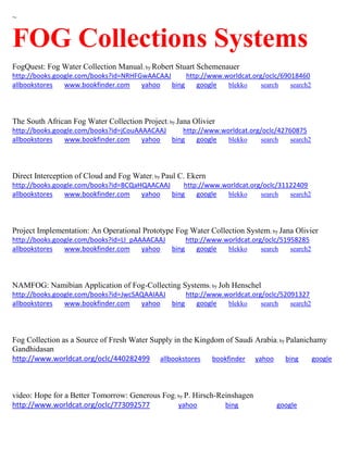 ~
FOG Collections Systems
FogQuest: Fog Water Collection Manual; by Robert Stuart Schemenauer
http://books.google.com/books?id=NRHFGwAACAAJ http://www.worldcat.org/oclc/69018460
allbookstores www.bookfinder.com yahoo bing google blekko search search2
The South African Fog Water Collection Project; by Jana Olivier
http://books.google.com/books?id=jCouAAAACAAJ http://www.worldcat.org/oclc/42760875
allbookstores www.bookfinder.com yahoo bing google blekko search search2
Direct Interception of Cloud and Fog Water; by Paul C. Ekern
http://books.google.com/books?id=BCQaHQAACAAJ http://www.worldcat.org/oclc/31122409
allbookstores www.bookfinder.com yahoo bing google blekko search search2
Project Implementation: An Operational Prototype Fog Water Collection System; by Jana Olivier
http://books.google.com/books?id=LI_pAAAACAAJ http://www.worldcat.org/oclc/51958285
allbookstores www.bookfinder.com yahoo bing google blekko search search2
NAMFOG: Namibian Application of Fog-Collecting Systems; by Joh Henschel
http://books.google.com/books?id=JwcSAQAAIAAJ http://www.worldcat.org/oclc/52091327
allbookstores www.bookfinder.com yahoo bing google blekko search search2
Fog Collection as a Source of Fresh Water Supply in the Kingdom of Saudi Arabia; by Palanichamy
Gandhidasan
http://www.worldcat.org/oclc/440282499 allbookstores bookfinder yahoo bing google
video: Hope for a Better Tomorrow: Generous Fog; by P. Hirsch-Reinshagen
http://www.worldcat.org/oclc/773092577 yahoo bing google
 