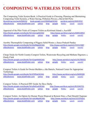~
COMPOSTING WATERLESS TOILETS
The Composting Toilet System Book: A Practical Guide to Choosing, Planning and Maintaining
Composting Toilet Systems, a Water-Saving, Pollution-Preven; by David Del Porto
librarything.com/work/606354 books.google.com/HRWKkgEACAAJ worldcat.org/oclc/44413552
allbookstores www.bookfinder.com yahoo bing google blekko search search2
Appraisal of the Pilot Trials of Compost Toilets on Kiritimati Island; by AusAID
http://books.google.com/books?id=UoxrcgAACAAJ http://www.worldcat.org/oclc/640510854
allbookstores www.bookfinder.com yahoo bing google blekko search search2
Aerobic Thermophilic Composting of Piggery Solid Wastes; by Surya Prakash Pandey
http://books.google.com/books?id=lKa9MgAACAAJ http://www.worldcat.org/oclc/155517687
allbookstores www.bookfinder.com yahoo bing google blekko search search2
Cheap Tricks for North Country Compost Toilets, Wastewater Recycling and Methane Digesters; by
Zandy Clark
http://books.google.com/books?id=GJzgHAAACAAJ http://www.worldcat.org/oclc/41706925
allbookstores www.bookfinder.com yahoo bing google blekko search search2
Compost Toilets:A Guide for Owner-Builders; by Ida Daniels, National Center for Appropriate
Technology
http://books.google.com/books?id=Ef3fZwEACAAJ http://www.worldcat.org/oclc/6604184
allbookstores www.bookfinder.com yahoo bing google blekko search search2
Compost Toilets: A Practical DIY Guide: by Dave Darby
http://books.google.com/books?id=p9xPLwEACAAJ http://www.worldcat.org/oclc/812342721
allbookstores www.bookfinder.com yahoo bing google blekko search search2
Compost Toilets: An Option for Human Waste Disposal at Remote Sites; by Paul Donald Chapman
http://books.google.com/books?id=rykUMgAACAAJ http://www.worldcat.org/oclc/152376261
allbookstores www.bookfinder.com yahoo bing google blekko search search2
 