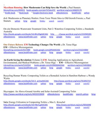 ~
Mycelium Running: How Mushrooms Can Help Save the World; by Paul Stamets
librarything.com/494921 books.google.com/qtsTH7ekvVYC worldcat.org/oclc/60603170
~ Kindle book ~ Nook book ~ Google Electronic book allbookstores bookfinder yahoo
dvd: Mushrooms as Planetary Healers: From Toxic Waste Sites to Old Growth Forests; by Paul
Stamets yahoo bing google blekko search search2
On-site Domestic-Wastewater Treatment Units, Part 2: Waterless Composting Toilets; by Standards
Australia
http://books.google.com/books?id=BhLZQgAACAAJ http ://www.worldcat.org/oclc/232969281
allbookstores www.bookfinder.com yahoo bing google blekko search search2
Our Future Reborn: EM Technology Changes The World; by Dr. Teruo Higa
EM = Effective Microorganism
librarything.com/work/9217089 books.google.com/jjffSAAACAAJ worldcat.org/oclc/556259884
allbookstores www.bookfinder.com yahoo bing google blekko search search2
An Earth Saving Revolution (Volume 2) EM: Amazing Applications to Agricultural,
Environmental, and Medical Problems; by Dr. Teruo Higa ~ EM = Effective Microorganism
Librarything.com/work/5162954 books.google.com/drOMQQAACAAJ worldcat.org/oclc/54830842
allbookstores www.bookfinder.com yahoo bing google blekko search search2
Recycling Human Waste: Composting Toilets as a Remedial Action in Hamilton Harbour; by Wendy
Wynia
http://books.google.com/books?id=3_wUtwAACAAJ http://www.worldcat.org/oclc/761892733
allbookstores www.bookfinder.com yahoo bing google blekko search search2
Skycrapper: An Above-Ground Aerobic and Solar-Assisted Composting Toilet
http://www.worldcat.org/oclc/4433333604 allbookstores bookfinder search.yahoo bing
Solar Energy Utilization in Composting Toilets; by Max L. Kroschel
http://books.google.com/books?id=Y8x7ugAACAAJ http://www.worldcat.org/oclc/9056048
allbookstores www.bookfinder.com yahoo bing google blekko search search2
 