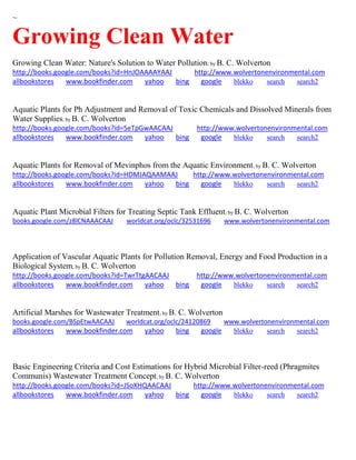 ~
Growing Clean Water
Growing Clean Water: Nature's Solution to Water Pollution; by B. C. Wolverton
http://books.google.com/books?id=HnJOAAAAYAAJ http://www.wolvertonenvironmental.com
allbookstores www.bookfinder.com yahoo bing google blekko search search2
Aquatic Plants for Ph Adjustment and Removal of Toxic Chemicals and Dissolved Minerals from
Water Supplies; by B. C. Wolverton
http://books.google.com/books?id=5eTpGwAACAAJ http://www.wolvertonenvironmental.com
allbookstores www.bookfinder.com yahoo bing google blekko search search2
Aquatic Plants for Removal of Mevinphos from the Aquatic Environment; by B. C. Wolverton
http://books.google.com/books?id=HDMJAQAAMAAJ http://www.wolvertonenvironmental.com
allbookstores www.bookfinder.com yahoo bing google blekko search search2
Aquatic Plant Microbial Filters for Treating Septic Tank Effluent; by B. C. Wolverton
books.google.com/z8lCNAAACAAJ worldcat.org/oclc/32531696 www.wolvertonenvironmental.com
Application of Vascular Aquatic Plants for Pollution Removal, Energy and Food Production in a
Biological System; by B. C. Wolverton
http://books.google.com/books?id=TwrTtgAACAAJ http://www.wolvertonenvironmental.com
allbookstores www.bookfinder.com yahoo bing google blekko search search2
Artificial Marshes for Wastewater Treatment; by B. C. Wolverton
books.google.com/BSpEtwAACAAJ worldcat.org/oclc/24120869 www.wolvertonenvironmental.com
allbookstores www.bookfinder.com yahoo bing google blekko search search2
Basic Engineering Criteria and Cost Estimations for Hybrid Microbial Filter-reed (Phragmites
Communis) Wastewater Treatment Concept; by B. C. Wolverton
http://books.google.com/books?id=JSoXHQAACAAJ http://www.wolvertonenvironmental.com
allbookstores www.bookfinder.com yahoo bing google blekko search search2
 