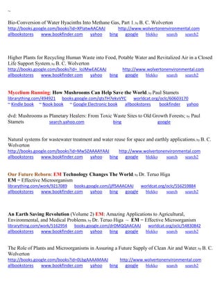 ~
Bio-Conversion of Water Hyacinths Into Methane Gas, Part 1; by B. C. Wolverton
http://books.google.com/books?id=XPIatwAACAAJ http://www.wolvertonenvironmental.com
allbookstores www.bookfinder.com yahoo bing google blekko search search2
Higher Plants for Recycling Human Waste into Food, Potable Water and Revitalized Air in a Closed
Life Support System; by B. C. Wolverton
http://books.google.com/books?id=_loJMwEACAAJ http://www.wolvertonenvironmental.com
allbookstores www.bookfinder.com yahoo bing google blekko search search2
Mycelium Running: How Mushrooms Can Help Save the World; by Paul Stamets
librarything.com/494921 books.google.com/qtsTH7ekvVYC worldcat.org/oclc/60603170
~ Kindle book ~ Nook book ~ Google Electronic book allbookstores bookfinder yahoo
dvd: Mushrooms as Planetary Healers: From Toxic Waste Sites to Old Growth Forests; by Paul
Stamets search.yahoo.com bing google
Natural systems for wastewater treatment and water reuse for space and earthly applications; by B. C.
Wolverton
http://books.google.com/books?id=Mw5ZAAAAYAAJ http://www.wolvertonenvironmental.com
allbookstores www.bookfinder.com yahoo bing google blekko search search2
Our Future Reborn: EM Technology Changes The World; by Dr. Teruo Higa
EM = Effective Microorganism
librarything.com/work/9217089 books.google.com/jjffSAAACAAJ worldcat.org/oclc/556259884
allbookstores www.bookfinder.com yahoo bing google blekko search search2
An Earth Saving Revolution (Volume 2) EM: Amazing Applications to Agricultural,
Environmental, and Medical Problems; by Dr. Teruo Higa ~ EM = Effective Microorganism
librarything.com/work/5162954 books.google.com/drOMQQAACAAJ worldcat.org/oclc/54830842
allbookstores www.bookfinder.com yahoo bing google blekko search search2
The Role of Plants and Microorganisms in Assuring a Future Supply of Clean Air and Water; by B. C.
Wolverton
http://books.google.com/books?id=0LbgAAAAMAAJ http://www.wolvertonenvironmental.com
allbookstores www.bookfinder.com yahoo bing google blekko search search2
 