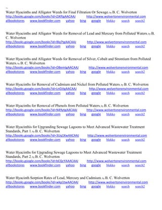 ~
Water Hyacinths and Alligator Weeds for Final Filtration Or Sewage; by B. C. Wolverton
http://books.google.com/books?id=ZJKftgAACAAJ http://www.wolvertonenvironmental.com
allbookstores www.bookfinder.com yahoo bing google blekko search search2
Water Hyacinths and Alligator Weeds for Removal of Lead and Mercury from Polluted Waters; by B.
C. Wolverton
http://books.google.com/books?id=lBq7tgAACAAJ http://www.wolvertonenvironmental.com
allbookstores www.bookfinder.com yahoo bing google blekko search search2
Water Hyacinths and Alligator Weeds for Removal of Silver, Cobalt and Strontium from Polluted
Waters; by B. C. Wolverton
http://books.google.com/books?id=OBemtgAACAAJ http://www.wolvertonenvironmental.com
allbookstores www.bookfinder.com yahoo bing google blekko search search2
Water Hyacinths for Removal of Cadmium and Nickel from Polluted Waters; by B. C. Wolverton
http://books.google.com/books?id=LnOJtgAACAAJ http://www.wolvertonenvironmental.com
allbookstores www.bookfinder.com yahoo bing google blekko search search2
Water Hyacinths for Removal of Phenols from Polluted Waters; by B. C. Wolverton
http://books.google.com/books?id=N49ytgAACAAJ http://www.wolvertonenvironmental.com
allbookstores www.bookfinder.com yahoo bing google blekko search search2
Water Hyacinthis for Upgranding Sewage Lagoons to Meet Advanced Wastewater Treatment
Standards, Part 1; by B. C. Wolverton
http://books.google.com/books?id=3Uq1XwAACAAJ http://www.wolvertonenvironmental.com
allbookstores www.bookfinder.com yahoo bing google blekko search search2
Water Hyacinths for Upgrading Sewage Lagoons to Meet Advanced Wastewater Treatment
Standards, Part 2; by B. C. Wolverton
http://books.google.com/books?id=bCQcYAAACAAJ http://www.wolvertonenvironmental.com
allbookstores www.bookfinder.com yahoo bing google blekko search search2
Water Hyacinth Sorption Rates of Lead, Mercury and Cadmium; by B. C. Wolverton
http://books.google.com/books?id=wkp1twAACAAJ http://www.wolvertonenvironmental.com
allbookstores www.bookfinder.com yahoo bing google blekko search search2
 