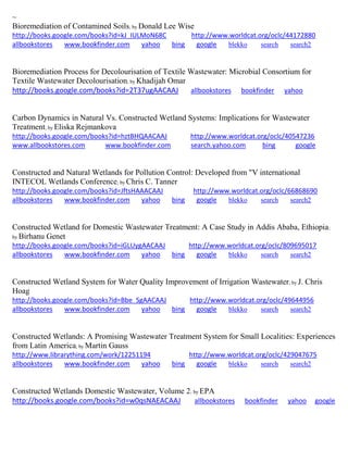 ~
Bioremediation of Contamined Soils; by Donald Lee Wise
http://books.google.com/books?id=kJ_IULMoN68C http://www.worldcat.org/oclc/44172880
allbookstores www.bookfinder.com yahoo bing google blekko search search2
Bioremediation Process for Decolourisation of Textile Wastewater: Microbial Consortium for
Textile Wastewater Decolourisation; by Khadijah Omar
http://books.google.com/books?id=2T37ugAACAAJ allbookstores bookfinder yahoo
Carbon Dynamics in Natural Vs. Constructed Wetland Systems: Implications for Wastewater
Treatment; by Eliska Rejmankova
http://books.google.com/books?id=hztBHQAACAAJ http://www.worldcat.org/oclc/40547236
www.allbookstores.com www.bookfinder.com search.yahoo.com bing google
Constructed and Natural Wetlands for Pollution Control: Developed from "V international
INTECOL Wetlands Conference; by Chris C. Tanner
http://books.google.com/books?id=JftsHAAACAAJ http://www.worldcat.org/oclc/66868690
allbookstores www.bookfinder.com yahoo bing google blekko search search2
Constructed Wetland for Domestic Wastewater Treatment: A Case Study in Addis Ababa, Ethiopia;
by Birhanu Genet
http://books.google.com/books?id=iGLUygAACAAJ http://www.worldcat.org/oclc/809695017
allbookstores www.bookfinder.com yahoo bing google blekko search search2
Constructed Wetland System for Water Quality Improvement of Irrigation Wastewater; by J. Chris
Hoag
http://books.google.com/books?id=Bbe_SgAACAAJ http://www.worldcat.org/oclc/49644956
allbookstores www.bookfinder.com yahoo bing google blekko search search2
Constructed Wetlands: A Promising Wastewater Treatment System for Small Localities: Experiences
from Latin America; by Martin Gauss
http://www.librarything.com/work/12251194 http://www.worldcat.org/oclc/429047675
allbookstores www.bookfinder.com yahoo bing google blekko search search2
Constructed Wetlands Domestic Wastewater, Volume 2; by EPA
http://books.google.com/books?id=w0qsNAEACAAJ allbookstores bookfinder yahoo google
 