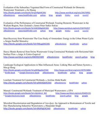 ~
Evaluation of the Subsurface Vegetated Bed Form of Constructed Wetlands for Domestic
Wastewater Treatment; by Jie Huang
http://books.google.com/books?id=ginftgAACAAJ http://www.worldcat.org/oclc/34176461
allbookstores www.bookfinder.com yahoo bing google blekko search search2
Evaluation of the Performance of Constructed Wetlands Treating Domestic Wastewater in the
Waikato Region, New Zealand; by James Peter Sarkis Sukias
http://books.google.com/books?id=kW26MgAACAAJ http://www.worldcat.org/oclc/156741057
allbookstores www.bookfinder.com yahoo bing google blekko search search2
Heat Recovery from Wastewater The Case Study of Amsterdam: Energy in the Urban Water Cycle;
by Sergio Nauffal Monsalve
http://books.google.com/books?id=fiX6ugAACAAJ allbookstores bookfinder yahoo
Heavy Metals Removal from Swine Wastewater Using Constructed Wetlands with Horizontal Sub-
Surface Flow; by Jorge A Cortes-Esquivel
http://www.worldcat.org/oclc/4903923389 allbookstores bookfinder search.yahoo bing
Landscape Ecological Applications in Man-Influenced Areas: Linking Man and Nature System; by
Sŏn-gi Hong
http://books.google.com/books?id=gWWgqQv2YIAC http://www.worldcat.org/oclc/187915804
~ Kindle book ~ Google Electronic book allbookstores bookfinder yahoo bing google
Leachate Treatment In Constructed Wetlands; by Aeslina Abdul Kadir
http://books.google.com/books?id=y6WJSQAACAAJ allbookstores bookfinder yahoo
Manual: Constructed Wetlands Treatment of Municipal Wastewaters; by EPA
http://books.google.com/books?id=nXpVdmJI_NIC http://www.worldcat.org/oclc/45605155
~ Google Electronic book allbookstores bookfinder search.yahoo bing google
Microbial Decolorization and Degradation of Azo dyes: An Approach to Biotreatment of Textile and
Dye Manufacturing Industries Wastewaters; by Manjinder Singh
http://books.google.com/books?id=6NJXYgEACAAJ allbookstores bookfinder yahoo
 
