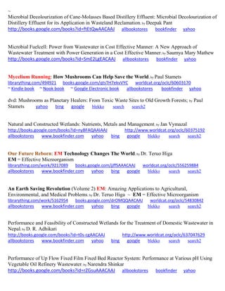 ~
Microbial Decolourization of Cane-Molasses Based Distillery Effluent: Microbial Decolourization of
Distillery Effluent for its Application in Wasteland Reclamation; by Deepak Pant
http://books.google.com/books?id=ftEtQwAACAAJ allbookstores bookfinder yahoo
Microbial Fuelcell: Power from Wastewater in Cost Effective Manner: A New Approach of
Wastewater Treatment with Power Generation in a Cost Effective Manner; by Saumya Mary Mathew
http://books.google.com/books?id=SmE2LgEACAAJ allbookstores bookfinder yahoo
Mycelium Running: How Mushrooms Can Help Save the World; by Paul Stamets
librarything.com/494921 books.google.com/qtsTH7ekvVYC worldcat.org/oclc/60603170
~ Kindle book ~ Nook book ~ Google Electronic book allbookstores bookfinder yahoo
dvd: Mushrooms as Planetary Healers: From Toxic Waste Sites to Old Growth Forests; by Paul
Stamets yahoo bing google blekko search search2
Natural and Constructed Wetlands: Nutrients, Metals and Management; by Jan Vymazal
http://books.google.com/books?id=nyBFAQAAIAAJ http://www.worldcat.org/oclc/60375192
allbookstores www.bookfinder.com yahoo bing google blekko search search2
Our Future Reborn: EM Technology Changes The World; by Dr. Teruo Higa
EM = Effective Microorganism
librarything.com/work/9217089 books.google.com/jjffSAAACAAJ worldcat.org/oclc/556259884
allbookstores www.bookfinder.com yahoo bing google blekko search search2
An Earth Saving Revolution (Volume 2) EM: Amazing Applications to Agricultural,
Environmental, and Medical Problems; by Dr. Teruo Higa ~ EM = Effective Microorganism
librarything.com/work/5162954 books.google.com/drOMQQAACAAJ worldcat.org/oclc/54830842
allbookstores www.bookfinder.com yahoo bing google blekko search search2
Performance and Feasibility of Constructed Wetlands for the Treatment of Domestic Wastewater in
Nepal; by D. R. Adhikari
http://books.google.com/books?id=t0s-cgAACAAJ http://www.worldcat.org/oclc/637047629
allbookstores www.bookfinder.com yahoo bing google blekko search search2
Performance of Up Flow Fixed Film Fixed Bed Reactor System: Performance at Various pH Using
Vegetable Oil Refinery Wastewater; by Narendra Shinkar
http://books.google.com/books?id=rZGsuAAACAAJ allbookstores bookfinder yahoo
 
