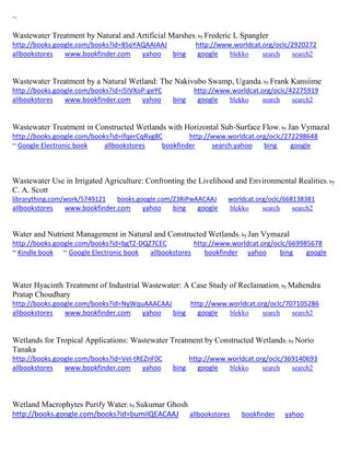 ~
Wastewater Treatment by Natural and Artificial Marshes; by Frederic L Spangler
http://books.google.com/books?id=8SoYAQAAIAAJ http://www.worldcat.org/oclc/2920272
allbookstores www.bookfinder.com yahoo bing google blekko search search2
Wastewater Treatment by a Natural Wetland: The Nakivubo Swamp, Uganda; by Frank Kansiime
http://books.google.com/books?id=i5IVXoP-geYC http://www.worldcat.org/oclc/42275919
allbookstores www.bookfinder.com yahoo bing google blekko search search2
Wastewater Treatment in Constructed Wetlands with Horizontal Sub-Surface Flow; by Jan Vymazal
http://books.google.com/books?id=IfqerCqRvg8C http://www.worldcat.org/oclc/272298648
~ Google Electronic book allbookstores bookfinder search.yahoo bing google
Wastewater Use in Irrigated Agriculture: Confronting the Livelihood and Environmental Realities; by
C. A. Scott
librarything.com/work/5749121 books.google.com/Z3RiPwAACAAJ worldcat.org/oclc/668138381
allbookstores www.bookfinder.com yahoo bing google blekko search search2
Water and Nutrient Management in Natural and Constructed Wetlands; by Jan Vymazal
http://books.google.com/books?id=bgTZ-DQZ7CEC http://www.worldcat.org/oclc/669985678
~ Kindle book ~ Google Electronic book allbookstores bookfinder yahoo bing google
Water Hyacinth Treatment of Industrial Wastewater: A Case Study of Reclamation; by Mahendra
Pratap Choudhary
http://books.google.com/books?id=NyWquAAACAAJ http://www.worldcat.org/oclc/707105286
allbookstores www.bookfinder.com yahoo bing google blekko search search2
Wetlands for Tropical Applications: Wastewater Treatment by Constructed Wetlands; by Norio
Tanaka
http://books.google.com/books?id=Vel-tREZnF0C http://www.worldcat.org/oclc/369140693
allbookstores www.bookfinder.com yahoo bing google blekko search search2
Wetland Macrophytes Purify Water; by Sukumar Ghosh
http://books.google.com/books?id=bumilQEACAAJ allbookstores bookfinder yahoo
 