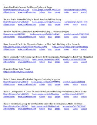 ~
Australian Earth-Covered Building; by Sydney A Baggs
librarything.com/work/3073198 books.google.com/4h4_AAAACAAJ worldcat.org/oclc/27109905
allbookstores www.bookfinder.com yahoo bing google blekko search search2
Back to Earth: Adobe Building in Saudi Arabia; by William Facey
librarything.com/work/1826284 books.google.com/nS1UAAAAMAAJ worldcat.org/oclc/38544049
allbookstores www.bookfinder.com yahoo bing google blekko search search2
Barefoot Architect: A Handbook for Green Building; by Johan van Lengen
librarything.com/4249762 books.google.com/AzUOx2kaQJMC worldcat.org/oclc/170057834
allbookstores www.bookfinder.com yahoo bing google blekko search search2
Basic Rammed Earth: An Alternative Method to Mud Brick Building; by Ron Edwards
http://books.google.com/books?id=7XkVPQAACAAJ http://www.worldcat.org/oclc/220588062
allbookstores www.bookfinder.com yahoo bing google blekko search search2
Below Ground Level: Creating New Spaces for Contemporary Architecture; by Ernst Von Meijenfeldt
librarything.com/work/3232539 books.google.com/wCUzC6_Ia54C worldcat.org/oclc/51059364
allbookstores www.bookfinder.com yahoo bing google blekko search search2
Bricostore Straw Bale Project
http://scribd.com/doc/33689435
Build It Better Yourself; by Rodale Organic Gardening Magazine
librarything.com/work/190040 books.google.com/aSZSAAAAMAAJ worldcat.org/oclc/2633091
allbookstores www.bookfinder.com yahoo bing google blekko search search2
Build it Underground: A Guide for the Self-builder and Building Professional; by David Carter
librarything.com/work/2807654 books.google.com/eXlJAQAAIAAJ worldcat.org/oclc/8176737
allbookstores www.bookfinder.com yahoo bing google blekko search search2
Build it with Bales: A Step-by-step Guide to Straw-Bale Construction; by Matts Myhrman
librarything.com/work/287663 books.google.com/o51KAAAAYAAJ worldcat.org/oclc/38765392
allbookstores www.bookfinder.com yahoo bing google blekko search search2
 