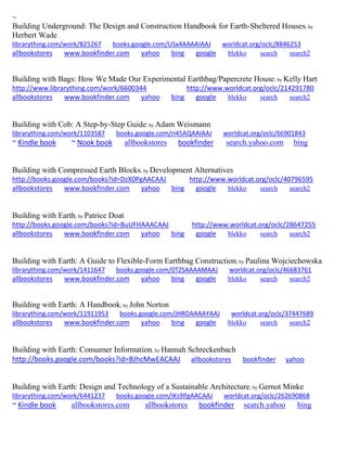 ~
Building Underground: The Design and Construction Handbook for Earth-Sheltered Houses; by
Herbert Wade
librarything.com/work/825267 books.google.com/USx4AAAAIAAJ worldcat.org/oclc/8846253
allbookstores www.bookfinder.com yahoo bing google blekko search search2
Building with Bags: How We Made Our Experimental Earthbag/Papercrete House; by Kelly Hart
http://www.librarything.com/work/6600344 http://www.worldcat.org/oclc/214291780
allbookstores www.bookfinder.com yahoo bing google blekko search search2
Building with Cob: A Step-by-Step Guide; by Adam Weismann
librarything.com/work/1103587 books.google.com/ri45AQAAIAAJ worldcat.org/oclc/66901843
~ Kindle book ~ Nook book allbookstores bookfinder search.yahoo.com bing
Building with Compressed Earth Blocks; by Development Alternatives
http://books.google.com/books?id=DzX0PgAACAAJ http://www.worldcat.org/oclc/40796595
allbookstores www.bookfinder.com yahoo bing google blekko search search2
Building with Earth; by Patrice Doat
http://books.google.com/books?id=BuUFHAAACAAJ http://www.worldcat.org/oclc/28647255
allbookstores www.bookfinder.com yahoo bing google blekko search search2
Building with Earth: A Guide to Flexible-Form Earthbag Construction; by Paulina Wojciechowska
librarything.com/work/1411647 books.google.com/0TZSAAAAMAAJ worldcat.org/oclc/46683761
allbookstores www.bookfinder.com yahoo bing google blekko search search2
Building with Earth: A Handbook; by John Norton
librarything.com/work/11911953 books.google.com/jHROAAAAYAAJ worldcat.org/oclc/37447689
allbookstores www.bookfinder.com yahoo bing google blekko search search2
Building with Earth: Consumer Information; by Hannah Schreckenbach
http://books.google.com/books?id=BJhcMwEACAAJ allbookstores bookfinder yahoo
Building with Earth: Design and Technology of a Sustainable Architecture; by Gernot Minke
librarything.com/work/6441237 books.google.com/IKs9PgAACAAJ worldcat.org/oclc/262690868
~ Kindle book allbookstores.com allbookstores bookfinder search.yahoo bing
 