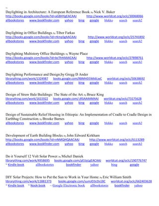 ~
Daylighting in Architecture: A European Reference Book; by Nick V. Baker
http://books.google.com/books?id=aGBHYgEACAAJ http://www.worldcat.org/oclc/30068066
allbookstores www.bookfinder.com yahoo bing google blekko search search2
Daylighting in Office Buildings; by Tibor Farkas
http://books.google.com/books?id=rKmpSgAACAAJ http://www.worldcat.org/oclc/25741892
allbookstores www.bookfinder.com yahoo bing google blekko search search2
Daylighting Multistory Office Buildings; by Wayne Place
http://books.google.com/books?id=bcThHAAACAAJ http://www.worldcat.org/oclc/27898761
allbookstores www.bookfinder.com yahoo bing google blekko search search2
Daylighting Performance and Design;by Gregg D Ander
librarything.com/work/1324987 books.google.com/RBMHD5Wk6LwC worldcat.org/oclc/50638692
allbookstores www.bookfinder.com yahoo bing google blekko search search2
Design of Straw Bale Buildings: The State of the Art; by Bruce King
librarything.com/work/1615922 books.google.com/-jRSAAAAMAAJ worldcat.org/oclc/73175628
allbookstores www.bookfinder.com yahoo bing google blekko search search2
Design of Sustainable Relief Housing in Ethiopia: An Implementation of Cradle to Cradle Design in
Earthbag Construction; by Brooke Barnes
allbookstores www.bookfinder.com yahoo bing google blekko search search2
Development of Earth Building Blocks; by John Edward Kirkham
http://books.google.com/books?id=nNMQHQAACAAJ http://www.worldcat.org/oclc/6113289
allbookstores www.bookfinder.com yahoo bing google blekko search search2
Do it Yourself 12 Volt Solar Power; by Michel Daniek
librarything.com/work/4958695 books.google.com/pEUyLgEACAAJ worldcat.org/oclc/190776747
~ Kindle book allbookstores bookfinder yahoo bing google
DIY Solar Projects: How to Put the Sun to Work in Your Home; by Eric William Smith
librarything.com/work/11881373 books.google.com/sumJO3cDs18C worldcat.org/oclc/662403628
~ Kindle book ~ Nook book ~ Google Electronic book allbookstores bookfinder yahoo
 