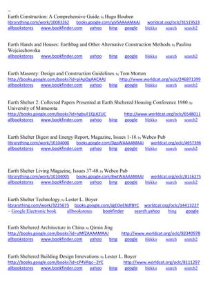 ~
Earth Construction: A Comprehensive Guide; by Hugo Houben
librarything.com/work/10083262 books.google.com/yjVSAAAAMAAJ worldcat.org/oclc/31519523
allbookstores www.bookfinder.com yahoo bing google blekko search search2
Earth Hands and Houses: Earthbag and Other Alternative Construction Methods; by Paulina
Wojciechowska
allbookstores www.bookfinder.com yahoo bing google blekko search search2
Earth Masonry: Design and Construction Guidelines; by Tom Morton
http://books.google.com/books?id=piApOgAACAAJ http://www.worldcat.org/oclc/246871399
allbookstores www.bookfinder.com yahoo bing google blekko search search2
Earth Shelter 2: Collected Papers Presented at Earth Sheltered Housing Conference 1980; by
University of Minnesota
http://books.google.com/books?id=hgbuF1QLKZUC http://www.worldcat.org/oclc/6548011
allbookstores www.bookfinder.com yahoo bing google blekko search search2
Earth Shelter Digest and Energy Report, Magazine, Issues 1-18; by Webco Pub
librarything.com/work/10104000 books.google.com/DgpWAAAAMAAJ worldcat.org/oclc/4657396
allbookstores www.bookfinder.com yahoo bing google blekko search search2
Earth Shelter Living Magazine, Issues 37-48; by Webco Pub
librarything.com/work/10104005 books.google.com/BwtWAAAAMAAJ worldcat.org/oclc/8116275
allbookstores www.bookfinder.com yahoo bing google blekko search search2
Earth Shelter Technology; by Lester L. Boyer
librarything.com/work/3225675 books.google.com/JgEOeENdfBYC worldcat.org/oclc/14413227
~ Google Electronic book allbookstores bookfinder search.yahoo bing google
Earth Sheltered Architecture in China; by Qimin Jing
http://books.google.com/books?id=uMfZAAAAMAAJ http://www.worldcat.org/oclc/82340978
allbookstores www.bookfinder.com yahoo bing google blekko search search2
Earth Sheltered Building Design Innovations; by Lester L. Boyer
http://books.google.com/books?id=cP4VRqc--2YC http://www.worldcat.org/oclc/8111297
allbookstores www.bookfinder.com yahoo bing google blekko search search2
 
