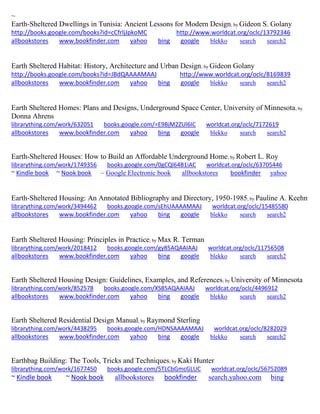 ~
Earth-Sheltered Dwellings in Tunisia: Ancient Lessons for Modern Design; by Gideon S. Golany
http://books.google.com/books?id=cCfrljJpkoMC http://www.worldcat.org/oclc/13792346
allbookstores www.bookfinder.com yahoo bing google blekko search search2
Earth Sheltered Habitat: History, Architecture and Urban Design; by Gideon Golany
http://books.google.com/books?id=JBdQAAAAMAAJ http://www.worldcat.org/oclc/8169839
allbookstores www.bookfinder.com yahoo bing google blekko search search2
Earth Sheltered Homes: Plans and Designs, Underground Space Center, University of Minnesota; by
Donna Ahrens
librarything.com/work/632051 books.google.com/=E9BjM2ZUl6IC worldcat.org/oclc/7172619
allbookstores www.bookfinder.com yahoo bing google blekko search search2
Earth-Sheltered Houses: How to Build an Affordable Underground Home; by Robert L. Roy
librarything.com/work/1749356 books.google.com/0gCQl64B1iAC worldcat.org/oclc/63705446
~ Kindle book ~ Nook book ~ Google Electronic book allbookstores bookfinder yahoo
Earth-Sheltered Housing: An Annotated Bibliography and Directory, 1950-1985; by Pauline A. Keehn
librarything.com/work/3494462 books.google.com/sEhUAAAAMAAJ worldcat.org/oclc/15485580
allbookstores www.bookfinder.com yahoo bing google blekko search search2
Earth Sheltered Housing: Principles in Practice; by Max R. Terman
librarything.com/work/2018412 books.google.com/gy85AQAAIAAJ worldcat.org/oclc/11756508
allbookstores www.bookfinder.com yahoo bing google blekko search search2
Earth Sheltered Housing Design: Guidelines, Examples, and References; by University of Minnesota
librarything.com/work/852578 books.google.com/XS85AQAAIAAJ worldcat.org/oclc/4496912
allbookstores www.bookfinder.com yahoo bing google blekko search search2
Earth Sheltered Residential Design Manual; by Raymond Sterling
librarything.com/work/4438295 books.google.com/HDNSAAAAMAAJ worldcat.org/oclc/8282029
allbookstores www.bookfinder.com yahoo bing google blekko search search2
Earthbag Building: The Tools, Tricks and Techniques; by Kaki Hunter
librarything.com/work/1677450 books.google.com/5TLCbGmcGLUC worldcat.org/oclc/56752089
~ Kindle book ~ Nook book allbookstores bookfinder search.yahoo.com bing
 