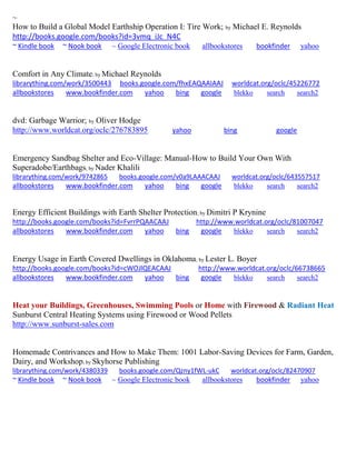 ~
How to Build a Global Model Earthship Operation I: Tire Work; by Michael E. Reynolds
http://books.google.com/books?id=3vmq_iJc_N4C
~ Kindle book ~ Nook book ~ Google Electronic book allbookstores bookfinder yahoo
Comfort in Any Climate; by Michael Reynolds
librarything.com/work/3500443 books.google.com/fhxEAQAAIAAJ worldcat.org/oclc/45226772
allbookstores www.bookfinder.com yahoo bing google blekko search search2
dvd: Garbage Warrior; by Oliver Hodge
http://www.worldcat.org/oclc/276783895 yahoo bing google
Emergency Sandbag Shelter and Eco-Village: Manual-How to Build Your Own With
Superadobe/Earthbags; by Nader Khalili
librarything.com/work/9742865 books.google.com/v0a9LAAACAAJ worldcat.org/oclc/643557517
allbookstores www.bookfinder.com yahoo bing google blekko search search2
Energy Efficient Buildings with Earth Shelter Protection; by Dimitri P Krynine
http://books.google.com/books?id=FvrrPQAACAAJ http://www.worldcat.org/oclc/81007047
allbookstores www.bookfinder.com yahoo bing google blekko search search2
Energy Usage in Earth Covered Dwellings in Oklahoma; by Lester L. Boyer
http://books.google.com/books?id=cWOJlQEACAAJ http://www.worldcat.org/oclc/66738665
allbookstores www.bookfinder.com yahoo bing google blekko search search2
Heat your Buildings, Greenhouses, Swimming Pools or Home with Firewood & Radiant Heat
Sunburst Central Heating Systems using Firewood or Wood Pellets
http://www.sunburst-sales.com
Homemade Contrivances and How to Make Them: 1001 Labor-Saving Devices for Farm, Garden,
Dairy, and Workshop; by Skyhorse Publishing
librarything.com/work/4380339 books.google.com/Qzny1fWL-ukC worldcat.org/oclc/82470907
~ Kindle book ~ Nook book ~ Google Electronic book allbookstores bookfinder yahoo
 