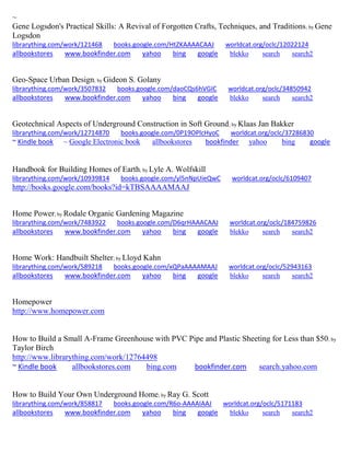 ~
Gene Logsdon's Practical Skills: A Revival of Forgotten Crafts, Techniques, and Traditions; by Gene
Logsdon
librarything.com/work/121468 books.google.com/HtZKAAAACAAJ worldcat.org/oclc/12022124
allbookstores www.bookfinder.com yahoo bing google blekko search search2
Geo-Space Urban Design; by Gideon S. Golany
librarything.com/work/3507832 books.google.com/daoCQs6hVGIC worldcat.org/oclc/34850942
allbookstores www.bookfinder.com yahoo bing google blekko search search2
Geotechnical Aspects of Underground Construction in Soft Ground; by Klaas Jan Bakker
librarything.com/work/12714870 books.google.com/0P19OPlcHyoC worldcat.org/oclc/37286830
~ Kindle book ~ Google Electronic book allbookstores bookfinder yahoo bing google
Handbook for Building Homes of Earth; by Lyle A. Wolfskill
librarything.com/work/10939814 books.google.com/yl5nNpUieQwC worldcat.org/oclc/6109407
http://books.google.com/books?id=kTBSAAAAMAAJ
Home Power; by Rodale Organic Gardening Magazine
librarything.com/work/7483922 books.google.com/D6qrHAAACAAJ worldcat.org/oclc/184759826
allbookstores www.bookfinder.com yahoo bing google blekko search search2
Home Work: Handbuilt Shelter; by Lloyd Kahn
librarything.com/work/589218 books.google.com/xQPaAAAAMAAJ worldcat.org/oclc/52943163
allbookstores www.bookfinder.com yahoo bing google blekko search search2
Homepower
http://www.homepower.com
How to Build a Small A-Frame Greenhouse with PVC Pipe and Plastic Sheeting for Less than $50; by
Taylor Birch
http://www.librarything.com/work/12764498
~ Kindle book allbookstores.com bing.com bookfinder.com search.yahoo.com
How to Build Your Own Underground Home; by Ray G. Scott
librarything.com/work/858817 books.google.com/R6o-AAAAIAAJ worldcat.org/oclc/5171183
allbookstores www.bookfinder.com yahoo bing google blekko search search2
 