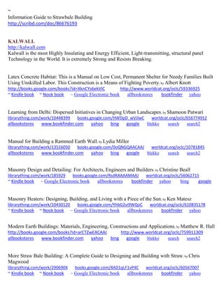 ~
Information Guide to Strawbale Building
http://scribd.com/doc/86676193
KALWALL
http://kalwall.com
Kalwall is the most Highly Insulating and Energy Efficient, Light-transmitting, structural panel
Technology in the World. It is extremely Strong and Resists Breaking.
Latex Concrete Habitat: This is a Manual on Low Cost, Permanent Shelter for Needy Families Built
Using Unskilled Labor. This Construction is a Means of Fighting Poverty; by Albert Knott
http://books.google.com/books?id=XknCYs6ekVIC http://www.worldcat.org/oclc/59336925
~ Kindle book ~ Nook book ~ Google Electronic book allbookstores bookfinder yahoo
Learning from Delhi: Dispersed Initiatives in Changing Urban Landscapes; by Shamoon Patwari
librarything.com/work/10448399 books.google.com/HWDpD_wVJlwC worldcat.org/oclc/656774912
allbookstores www.bookfinder.com yahoo bing google blekko search search2
Manual for Building a Rammed Earth Wall; by Lydia Miller
librarything.com/work/13516050 books.google.com/0oQNGQAACAAJ worldcat.org/oclc/10781845
allbookstores www.bookfinder.com yahoo bing google blekko search search2
Masonry Design and Detailing: For Architects, Engineers and Builders; by Christine Beall
librarything.com/work/185929 books.google.com/RsdRAAAAMAAJ worldcat.org/oclc/56062715
~ Kindle book ~ Google Electronic book allbookstores bookfinder yahoo bing google
Masonry Heaters: Designing, Building, and Living with a Piece of the Sun; by Ken Matesz
librarything.com/work/10430120 books.google.com/YhbG2vi9WQoC worldcat.org/oclc/610835178
~ Kindle book ~ Nook book ~ Google Electronic book allbookstores bookfinder yahoo
Modern Earth Buildings: Materials, Engineering, Constructions and Applications; by Matthew R. Hall
http://books.google.com/books?id=arCTZwEACAAJ http://www.worldcat.org/oclc/759911309
allbookstores www.bookfinder.com yahoo bing google blekko search search2
More Straw Bale Building: A Complete Guide to Designing and Building with Straw; by Chris
Magwood
librarything.com/work/2906904 books.google.com/4AD1qLF1vP4C worldcat.org/oclc/60567007
~ Kindle book ~ Nook book ~ Google Electronic book allbookstores bookfinder yahoo
 