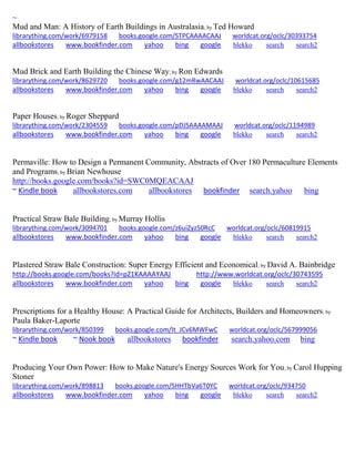 ~
Mud and Man: A History of Earth Buildings in Australasia; by Ted Howard
librarything.com/work/6979158 books.google.com/STPCAAAACAAJ worldcat.org/oclc/30393754
allbookstores www.bookfinder.com yahoo bing google blekko search search2
Mud Brick and Earth Building the Chinese Way; by Ron Edwards
librarything.com/work/8629720 books.google.com/g12mRwAACAAJ worldcat.org/oclc/10615685
allbookstores www.bookfinder.com yahoo bing google blekko search search2
Paper Houses; by Roger Sheppard
librarything.com/work/2304559 books.google.com/pDJSAAAAMAAJ worldcat.org/oclc/1194989
allbookstores www.bookfinder.com yahoo bing google blekko search search2
Permaville: How to Design a Permanent Community, Abstracts of Over 180 Permaculture Elements
and Programs; by Brian Newhouse
http://books.google.com/books?id=SWC0MQEACAAJ
~ Kindle book allbookstores.com allbookstores bookfinder search.yahoo bing
Practical Straw Bale Building; by Murray Hollis
librarything.com/work/3094701 books.google.com/z6uiZyz50RcC worldcat.org/oclc/60819915
allbookstores www.bookfinder.com yahoo bing google blekko search search2
Plastered Straw Bale Construction: Super Energy Efficient and Economical; by David A. Bainbridge
http://books.google.com/books?id=pZ1KAAAAYAAJ http://www.worldcat.org/oclc/30743595
allbookstores www.bookfinder.com yahoo bing google blekko search search2
Prescriptions for a Healthy House: A Practical Guide for Architects, Builders and Homeowners; by
Paula Baker-Laporte
librarything.com/work/850399 books.google.com/It_JCv6MWFwC worldcat.org/oclc/567999056
~ Kindle book ~ Nook book allbookstores bookfinder search.yahoo.com bing
Producing Your Own Power: How to Make Nature's Energy Sources Work for You; by Carol Hupping
Stoner
librarything.com/work/898813 books.google.com/SHHTbVa6T0YC worldcat.org/oclc/934750
allbookstores www.bookfinder.com yahoo bing google blekko search search2
 