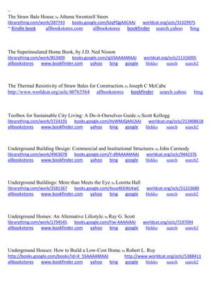 ~
The Straw Bale House; by Athena Swentzell Steen
librarything.com/work/287743 books.google.com/bJqPQgAACAAJ worldcat.org/oclc/31329975
~ Kindle book allbookstores.com allbookstores bookfinder search.yahoo bing
The Superinsulated Home Book, by J.D. Ned Nisson
librarything.com/work/853409 books.google.com/qjVSAAAAMAAJ worldcat.org/oclc/11316095
allbookstores www.bookfinder.com yahoo bing google blekko search search2
The Thermal Resistivity of Straw Bales for Construction; by Joseph C McCabe
http://www.worldcat.org/oclc/40763564 allbookstores bookfinder search.yahoo bing
Toolbox for Sustainable City Living: A Do-it-Ourselves Guide; by Scott Kellogg
librarything.com/work/5724191 books.google.com/HyWMJQAACAAJ worldcat.org/oclc/213408618
allbookstores www.bookfinder.com yahoo bing google blekko search search2
Underground Building Design: Commercial and Institutional Structures; by John Carmody
librarything.com/work/4963078 books.google.com/Y-dRAAAAMAAJ worldcat.org/oclc/9442376
allbookstores www.bookfinder.com yahoo bing google blekko search search2
Underground Buildings: More than Meets the Eye; by Loretta Hall
librarything.com/work/3581367 books.google.com/4zuo4E6WLKwC worldcat.org/oclc/51223680
allbookstores www.bookfinder.com yahoo bing google blekko search search2
Underground Homes: An Alternative Lifestyle; by Ray G. Scott
librarything.com/work/1794545 books.google.com/Fiw-AAAAIAAJ worldcat.org/oclc/7197094
allbookstores www.bookfinder.com yahoo bing google blekko search search2
Underground Houses: How to Build a Low-Cost Home; by Robert L. Roy
http://books.google.com/books?id=X_5SAAAAMAAJ http://www.worldcat.org/oclc/5388411
allbookstores www.bookfinder.com yahoo bing google blekko search search2
 