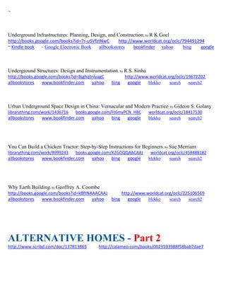 ~
Underground Infrastructures: Planning, Design, and Construction; by R K Goel
http://books.google.com/books?id=7r-uSVfztNwC http://www.worldcat.org/oclc/794491294
~ Kindle book ~ Google Electronic Book allbookstores bookfinder yahoo bing google
Underground Structures: Design and Instrumentation; by R.S. Sinha
http://books.google.com/books?id=BjghqtnlyagC http://www.worldcat.org/oclc/19672202
allbookstores www.bookfinder.com yahoo bing google blekko search search2
Urban Underground Space Design in China: Vernacular and Modern Practice; by Gideon S. Golany
librarything.com/work/1436716 books.google.com/Ft6myPCN_H8C worldcat.org/oclc/18417530
allbookstores www.bookfinder.com yahoo bing google blekko search search2
You Can Build a Chicken Tractor: Step-by-Step Instructions for Beginners; by Sue Merriam
librarything.com/work/8999243 books.google.com/X2GOQQAACAAJ worldcat.org/oclc/458488182
allbookstores www.bookfinder.com yahoo bing google blekko search search2
Why Earth Building; by Geoffrey A. Coombe
http://books.google.com/books?id=kBftNAAACAAJ http://www.worldcat.org/oclc/225106569
allbookstores www.bookfinder.com yahoo bing google blekko search search2
ALTERNATIVE HOMES - Part 2
http://www.scribd.com/doc/137813865 http://calameo.com/books/0023593988f58bab7dae7
 