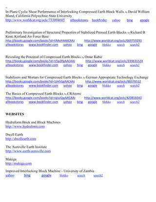 ~
In-Plane Cyclic Shear Performance of Interlocking Compressed Earth Block Walls; by David William
Bland, California Polytechnic State University
http://www.worldcat.org/oclc/733094605 allbookstores bookfinder yahoo bing google
Preliminary Investigation of Structural Properties of Stabilized Pressed Earth Blocks; by Richard B.
Kent; Kirtland Air Force Base
http://books.google.com/books?id=tiMoYAAACAAJ http://www.worldcat.org/oclc/669759293
allbookstores www.bookfinder.com yahoo bing google blekko search search2
Revealing the Potential of Compressed Earth Blocks; by Omar Rabie
http://books.google.com/books?id=U5pZPgAACAAJ http://www.worldcat.org/oclc/239631524
allbookstores www.bookfinder.com yahoo bing google blekko search search2
Stabilizers and Mortars for Compressed Earth Blocks; by German Appropriate Technology Exchange
http://books.google.com/books?id=1JH5GgAACAAJ http://www.worldcat.org/oclc/80378512
allbookstores www.bookfinder.com yahoo bing google blekko search search2
The Basics of Compressed Earth Blocks; by CRAterre
http://books.google.com/books?id=npszQwAACAAJ http://www.worldcat.org/oclc/420816543
allbookstores www.bookfinder.com yahoo bing google blekko search search2
WEBSITES
Hydraform Brick and Block Machines
http://www.hydraform.com
Dwell Earth
http://dwellearth.com
The Auroville Earth Institute
http://www.earth-auroville.com
Makiga
http://makiga.com
Improved Interlocking Block Machine - University of Zambia
yahoo bing google blekko search search2
 