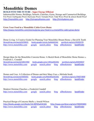 ~
Monolithic Domes
BUILD INTO THE FUTURE - Super Energy Efficient
Indestructible Homes, Buildings, Schools, Churches, Gyms, Storage and Commerical Buildings
Fire Proof, Earthquake Proof, Hurricane Proof, Tornado Proof, Tidal Wave Proof & almost Bomb Proof
http://monolithic.com http://jctropicalhomes.com http://trinitydome.com
Grow Your Food in a Monolithic Cabin Grow-Dome
http://www.monolithic.com/stories/grow-your-food-in-a-monolithic-cabin-grow-dome
Dome Living: A Creative Guide For Planning Your Monolithic Dream Home; by David B. South
librarything.com/work/6239631 books.google.com/p-2yAAAACAAJ worldcat.org/oclc/45695270
http://www.monolithic.com google search.yahoo bing allbookstores bookfinder
Design Ideas for the Monolithic Concrete Home: A Sketch Book of Monolithic Dome Homes; by
Frederick L. Crandall
librarything.com/work/10017282 books.google.com/-r9HtwAACAAJ worldcat.org/oclc/69244037
http://www.monolithic.com google search.yahoo bing allbookstores bookfinder
Domes and Uses: A Collection of Domes and their Many Uses; by Melinda South
librarything.com/work/9369201 books.google.com/RGkiMwEACAAJ worldcat.org/oclc/796073809
http://www.monolithic.com google search.yahoo bing allbookstores bookfinder
Modern Christian Churches; by Frederick Crandall
http://www.monolithic.com google search.yahoo bing allbookstores bookfinder
Practical Design of Concrete Shells; by Arnold Wilson
http://books.google.com/books?id=IBPOZwEACAAJ http://www.worldcat.org/oclc/700205803
http://www.monolithic.com google search.yahoo bing allbookstores bookfinder
 