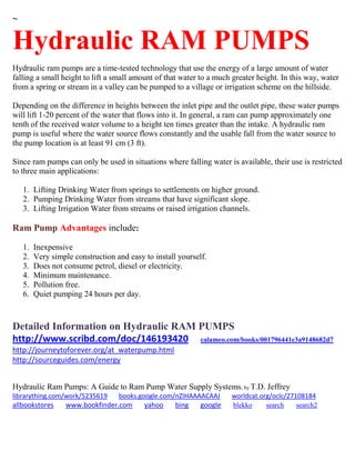 ~
Hydraulic RAM PUMPS
Hydraulic ram pumps are a time-tested technology that use the energy of a large amount of water
falling a small height to lift a small amount of that water to a much greater height. In this way, water
from a spring or stream in a valley can be pumped to a village or irrigation scheme on the hillside.
Depending on the difference in heights between the inlet pipe and the outlet pipe, these water pumps
will lift 1-20 percent of the water that flows into it. In general, a ram can pump approximately one
tenth of the received water volume to a height ten times greater than the intake. A hydraulic ram
pump is useful where the water source flows constantly and the usable fall from the water source to
the pump location is at least 91 cm (3 ft).
Since ram pumps can only be used in situations where falling water is available, their use is restricted
to three main applications:
1. Lifting Drinking Water from springs to settlements on higher ground.
2. Pumping Drinking Water from streams that have significant slope.
3. Lifting Irrigation Water from streams or raised irrigation channels.
Ram Pump Advantages include:
1. Inexpensive
2. Very simple construction and easy to install yourself.
3. Does not consume petrol, diesel or electricity.
4. Minimum maintenance.
5. Pollution free.
6. Quiet pumping 24 hours per day.
Detailed Information on Hydraulic RAM PUMPS
http://www.scribd.com/doc/146193420 calameo.com/books/001796441e3a9148682d7
http://journeytoforever.org/at_waterpump.html
http://sourceguides.com/energy
Hydraulic Ram Pumps: A Guide to Ram Pump Water Supply Systems; by T.D. Jeffrey
librarything.com/work/5235619 books.google.com/nZIHAAAACAAJ worldcat.org/oclc/27108184
allbookstores www.bookfinder.com yahoo bing google blekko search search2
 