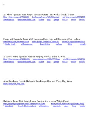 ~
All About Hydraulic Ram Pumps: How and Where They Work; by Don R. Wilson
librarything.com/work/7653409 books.google.com/SLSbAAAACAAJ worldcat.org/oclc/33851798
allbookstores www.bookfinder.com yahoo bing google blekko search search2
Pumps and Hydraulic Rams: With Numerous Engravings and Diagrams; by Paul Hasluck
librarything.com/work/3010668 books.google.com/d5V6O4ql8QoC worldcat.org/oclc/49425072
~ Kindle book allbookstores bookfinder yahoo bing google
A Manual on the Hydraulic Ram for Pumping Water; by Simon B. Watt
librarything.com/work/10436901 books.google.com/EG9cRAAACAAJ worldcat.org/oclc/5714795
allbookstores www.bookfinder.com yahoo bing google blekko search search2
Atlas Ram Pump E-book: Hydraulic Ram Pumps, How and Where They Work
http://atlaspub.20m.com
Hydraulic Rams: Their Principles and Construction; by James Wright Clarke
http://books.google.com/books?id=emvLduuAxjAC http://www.worldcat.org/oclc/8904799
~ Nook book ~ Google Electronic book allbookstores bookfinder yahoo bing google
 
