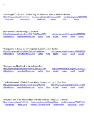 ~
Surviving Off Off-Grid: Decolonizing the Industrial Mind; by Michael Bunker
librarything.com/work/11043123 books.google.com/Z0mmuAAACAAJ worldcat.org/oclc/708046430
~ Kindle book allbookstores bookfinder yahoo bing google
How to Build a Wind Pump; by Jim Barr
http://books.google.com/books?id=74BNPQAACAAJ http://www.worldcat.org/oclc/70805472
allbookstores www.bookfinder.com yahoo bing google blekko search search2
Windpumps: A Guide for Development Workers; by Roy Barlow
http://books.google.com/books?id=BaFKAAAAYAAJ http://www.worldcat.org/oclc/28583634
allbookstores www.bookfinder.com yahoo bing google blekko search search2
Windpumping Handbook; by Sarah Lancashire
http://books.google.com/books?id=oKenAQAACAAJ http://www.worldcat.org/oclc/20393834
allbookstores www.bookfinder.com yahoo bing google blekko search search2
The Fundamentals of Wind Driven Water Pumpers; by J. A. C. Kentfield
http://books.google.com/books?id=qwieqV9MvvIC http://www.worldcat.org/oclc/36115823
allbookstores www.bookfinder.com yahoo bing google blekko search search2
Windmills and Wind Motors: How to Build and Run Them; by F. E. Powell
librarything.com/work/1032650 books.google.com/oFQSAAAAIAAJ worldcat.org/oclc/768072646
~ Kindle book ~ Nook book ~ Google Electronic book allbookstores bookfinder yahoo
 