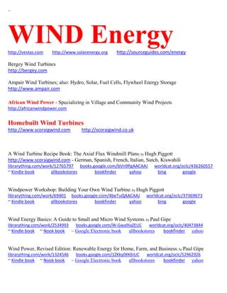 ~
WIND Energyhttp://vestas.com http://www.solarenergy.org http://sourceguides.com/energy
Bergey Wind Turbines
http://bergey.com
Ampair Wind Turbines; also: Hydro, Solar, Fuel Cells, Flywheel Energy Storage
http://www.ampair.com
African Wind Power - Specializing in Village and Community Wind Projects
http://africanwindpower.com
Homebuilt Wind Turbines
http://www.scoraigwind.com http://scoraigwind.co.uk
A Wind Turbine Recipe Book: The Axial Flux Windmill Plans; by Hugh Piggott
http://www.scoraigwind.com - German, Spanish, French, Italian, Sutch, Kiswahili
librarything.com/work/12765797 books.google.com/bVn9PgAACAAJ worldcat.org/oclc/436260557
~ Kindle book allbookstores bookfinder yahoo bing google
Windpower Workshop: Building Your Own Wind Turbine; by Hugh Piggott
librarything.com/work/69401 books.google.com/4beTuQAACAAJ worldcat.org/oclc/37369673
~ Kindle book allbookstores bookfinder yahoo bing google
Wind Energy Basics: A Guide to Small and Micro Wind Systems; by Paul Gipe
librarything.com/work/2534993 books.google.com/W-Gwa9IaZEUC worldcat.org/oclc/40473844
~ Kindle book ~ Nook book ~ Google Electronic book allbookstores bookfinder yahoo
Wind Power, Revised Edition: Renewable Energy for Home, Farm, and Business; by Paul Gipe
librarything.com/work/1324546 books.google.com/1ZKky0XK6IUC worldcat.org/oclc/52962926
~ Kindle book ~ Nook book ~ Google Electronic book allbookstores bookfinder yahoo
 