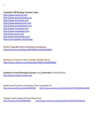 ~
Vegetable Oil Heating Systems Links
http://www.inov8-intl.com
http://www.wasteoilheaters.eu
http://www.econoheat.com
http://www.agsolutionsllc.com
http://www.wasteoilheater.net
http://www.nueraheat.com
http://www.energylogic.com
http://www.lanair.com
http://www.thermobile.co.uk
http://sourceguides.com/energy
Waste Vegetable Oil for Heating Greenhouses
http://calameo.com/books/001350831101b87e4dee8
Rooftop Greenhouse and Vegetable Oil Bio-Diesel
http://www.calameo.com/books/001350831eeba8cfbd68c
Sunburst Central Heating Systems using Firewood or Wood Pellets
http://www.sunburst-sales.com
Small Scale Electricity Generation from Vegetable Oil
http://www.scribd.com/doc/83387469 http://www.calameo.com/books/001275227d9d0414a2948
Change Used Cooking Oil into Diesel Fuel
http://scribd.com/doc/48038246 http://www.calameo.com/books/001275227b74697a81c6e
 