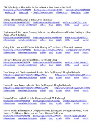 ~
DIY Solar Projects: How to Put the Sun to Work in Your Home; by Eric Smith
librarything.com/work/11881373 books.google.com/sumJO3cDs18C worldcat.org/oclc/662403628
~ Kindle book ~ Nook book ~ Google Electronic book allbookstores bookfinder yahoo
Energy-Efficient Buildings in India; by Mili Majumdar
librarything.com/work/3620270 books.google.com/8i4auFjpkB8C worldcat.org/oclc/48123251
allbookstores www.bookfinder.com yahoo bing google blekko search search2
Environmental Site Layout Planning: Solar Access, Microclimate and Passive Cooling in Urban
Areas; by Paul J. Littlefair
librarything.com/work/5575375 books.google.com/pYQeAQAAIAAJ worldcat.org/oclc/44967571
allbookstores www.bookfinder.com yahoo bing google blekko search search2
Going Solar: How to Add Passive Solar Heating to Your Home; by Thomas R Jacobson
librarything.com/work/10742420 books.google.com/hUERAAAACAAJ worldcat.org/oclc/10752743
allbookstores www.bookfinder.com yahoo bing google blekko search search2
Hawkweed Passive Solar House Book; by Hawkweed Group
librarything.com/work/2427174 books.google.com/sG9OAAAAYAAJ worldcat.org/oclc/6649027
allbookstores www.bookfinder.com yahoo bing google blekko search search2
Heat Storage and Distribution inside Passive Solar Buildings; by J. Douglas Balcomb
http://books.google.com/books?id=rEESywAACAAJ http://www.worldcat.org/oclc/11542115
allbookstores www.bookfinder.com yahoo bing google blekko search search2
Heating Remote Rooms in Passive Solar Buildings; by J. Douglas Balcomb
http://books.google.com/books?id=cFMgtwAACAAJ http://www.worldcat.org/oclc/65722381
allbookstores www.bookfinder.com yahoo bing google blekko search search2
Heaven's Flame: A Guide to Solar Cookers; by Joseph M. Radabaugh
librarything.com/work/2263768 books.google.com/6-n-GZqkIkgC worldcat.org/oclc/40888584
allbookstores www.bookfinder.com yahoo bing google blekko search search2
How to Build a Solar Heater: A Complete Guide to Building and Buying Solar Panels, Water
Heaters, Pool Heaters, Barbecues, and Power Plants; by Ted Lucas
librarything.com/work/1935741 books.google.com/xY8-AAAAIAAJ worldcat.org/oclc/1971826
allbookstores www.bookfinder.com yahoo bing google blekko search search2
 